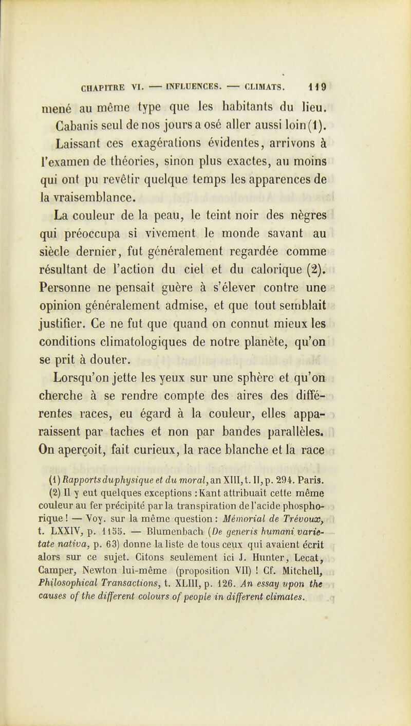 mené au même type que les habitants du lieu. Cabanis seul de nos jours a osé aller aussi loin (1). Laissant ces exagérations évidentes, arrivons à l'examen de théories, sinon plus exactes, au moins qui ont pu revêtir quelque temps les apparences de la vraisemblance. La couleur de la peau, le teint noir des nègres qui préoccupa si vivement le monde savant au siècle dernier, fut généralement regardée comme résultant de l'action du ciel et du calorique (2), Personne ne pensait guère à s'élever contre une opinion généralement admise, et que tout semblait justifier. Ce ne fut que quand on connut mieux les conditions climatologiques de notre planète, qu'on se prit à douter. Lorsqu'on jette les yeux sur une sphère et qu'on cherche à se rendre compte des aires des diffé- rentes races, eu égard à la couleur, elles appa- raissent par taches et non par bandes parallèles. On aperçoit, fait curieux, la race blanche et la race (1) Rapportsduphysique et du moral, an XIII,t. H,p. 294. Paris. (2) Il y eut quelques exceptions :Kant attribuait cette même couleur au fer précipité parla transpiration de l'acide phospho- rique ! — Voy. sur la même question : Mémorial de Trévoux, t. LXXIV, p. 1153. — Blumenbach (De generis humani varie- tate nativa, p. 63) donne la liste de tous ceux qui avaient écrit alors sur ce sujet. Citons seulement ici J. Hunter, Lecat, Camper, Newton lui-même (proposition VII) ! Cf. Mitchell, Philosophical Transactions, t. XLIII, p. 126. An essay vpon the causes ofthe différent colours ofpeople in différent climates.