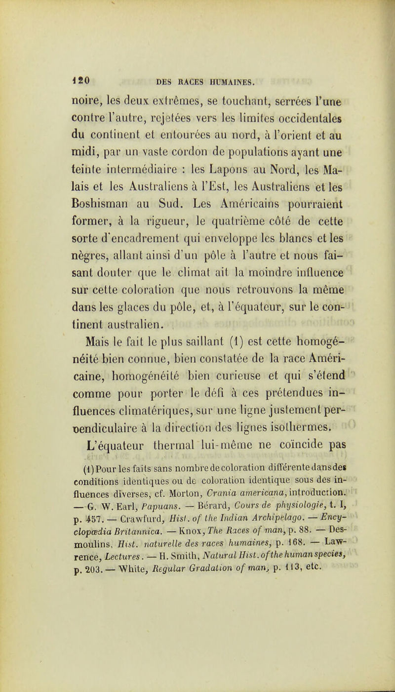 noire, les deux extrêmes, se touchant, serrées l'une contre l'autre, rejetées vers les limites occidentales du continent et entourées au nord, à l'orient et au midi, par un vaste cordon de populations ayant une teiiite intermédiaire : les Lapons au Nord, les Ma- lais et les Australiens à l'Est, les Australiens et les Boshisman au Sud. Les Américains pourraient former, à la rigueur, le quatrième côté de cette sorte d'encadrement qui enveloppe les blancs et les nègres, allant ainsi d'un pôle à l'autre et nous fai- sant douter que le climat ait la moindre influence sur cette coloration que nous retrouvons la même dans les glaces du pôle, et, à l'équateur, sur le con- tinent australien. Mais le fait le plus saillant (1) est cette homogé- néité bien connue, bien constatée de la race Améri- caine, homogénéité bien curieuse et qui s'étend comme pour porter le défi à ces prétendues in- fluences climalériques, sur une ligne justement per- Dendiculaire à la direction des lignes isothermes. L'équateur thermal lui-même ne coïncide pas (l)Pour les faits sans nombre de coloration différente dans de$ conditions identiques ou de coloration identique sous des in- fluences diverses, cf. Morton, Crania amencano, introduciion. — G. W. Earl, Papuans. — Bérard, Cours de physiologie, t. I, p. 457. _ Crawfurd, Hisl. of the Indian Archipelago. — Ency- clopœdia Britannica. — Knox, The Races of man, p. 88. — Des- moulins, Hist. naturelle des races humaines, p. 168. — Law- rence, Lectures. — H. Smith, Nalural Hist. of the humanspecies, p. 203. -- White, Regular Gradation of man, p. 113, etc.