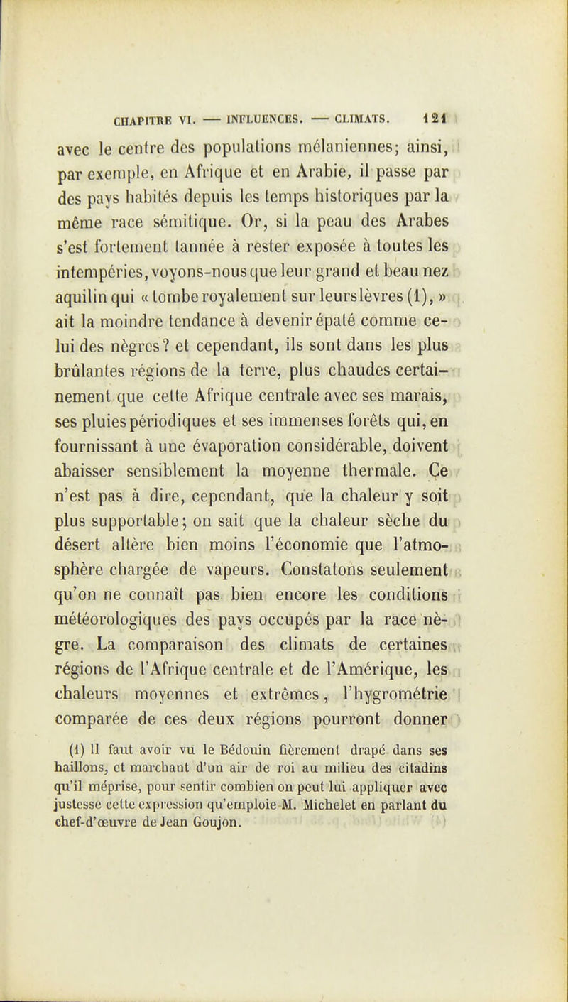 avec le centre des populations rnclaniennes; ainsi,li par exemple, en Afrique et en Arabie, il passe par p des pays habités depuis les temps historiques par la / même race sémitique. Or, si la peau des Arabes s'est fortement tannée à rester exposée à toutes lesp intempéries, voyons-nous que leur grand et beau nez b aquilin qui « tombe royalement sur leurslèvres (1), »\q. ait la moindre tendance à devenir épaté comme ce- o lui des nègres? et cependant, ils sont dans les plus brûlantes régions de la terre, plus chaudes certai-n neraent que celte Afrique centrale avec ses marais, ^ ses pluies périodiques el ses immenses forêts qui, en fournissant à une évaporation considérable, doivent abaisser sensiblement la moyenne thermale. Ce n'est pas à dire, cependant, que la chaleur y soit p plus supportable ; on sait que la chaleur sèche du ) désert altère bien moins l'économie que l'atmo- sphère chargée de vapeurs. Constatons seulement?e qu'on ne connaît pas bien encore les conditions ri météorologiques des pays occupés par la race nè-al gre. La comparaison des climats de certaines (t régions de l'Afrique centrale et de l'Amérique, les m chaleurs moyennes et extrêmes, l'hygrométrie'j comparée de ces deux régions pourront donner^ {{) 11 faut avoir vu le Bédoiiin fièrement drapé dans ses haillons, et marchant d'un air de roi au milieu des citadins qu'il méprise, pour sentir combien on peut lui appliquer avec justesse cette expression qu'emploie M. Michelet en parlant du chef-d'œuvre de Jean Goujon. \» )