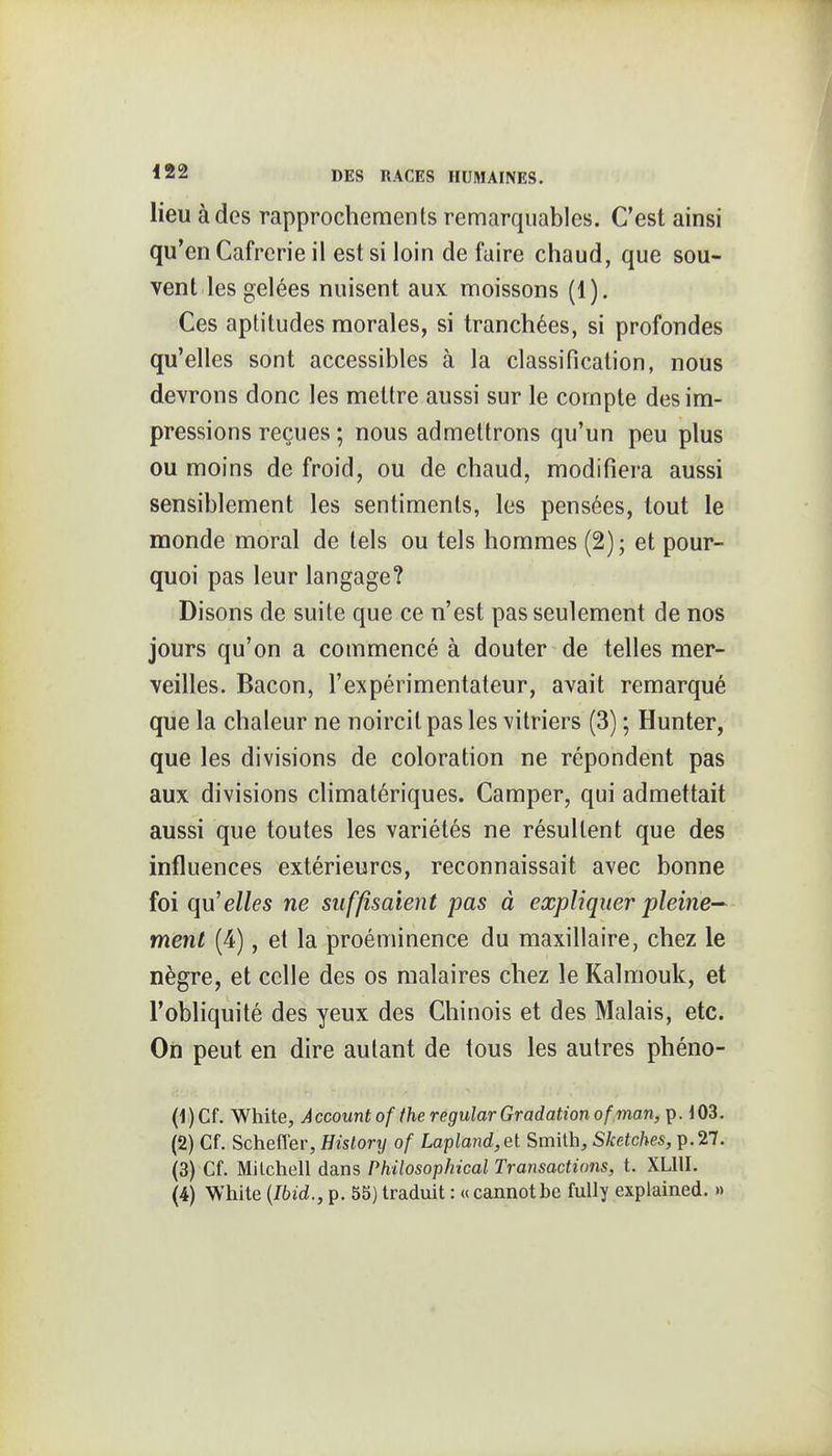 lieu à des rapprochements remarquables. C'est ainsi qu'en Cafrcrie il est si loin de faire chaud, que sou- vent les gelées nuisent aux moissons (1). Ces aptitudes morales, si tranchées, si profondes qu'elles sont accessibles à la classification, nous devrons donc les mettre aussi sur le compte des im- pressions reçues ; nous admettrons qu'un peu plus ou moins de froid, ou de chaud, modifiera aussi sensiblement les sentiments, les pensées, tout le monde moral de tels ou tels hommes (2) ; et pour- quoi pas leur langage? Disons de suite que ce n'est pas seulement de nos jours qu'on a commencé à douter de telles mer- veilles. Bacon, l'expérimentateur, avait remarqué que la chaleur ne noircit pas les \itriers (3) ; Hunter, que les divisions de coloration ne répondent pas aux divisions climatériques. Camper, qui admettait aussi que toutes les variétés ne résultent que des influences extérieures, reconnaissait avec bonne foi qu'elles ne suffisaient pas à expliquer pleine— ment (4), et la proéminence du maxillaire, chez le nègre, et celle des os malaires chez le Kalmouk, et l'obliquité des yeux des Chinois et des Malais, etc. On peut en dire autant de tous les autres phéno- (1) Cf. White, Accountof theregularGradation of inan, p. 103. (2) Cf. Scheffer, Hislory of Lapland,et Smith, Sketches, p.27. (3) Cf. Milchell dans Philosophical Transactions, t. XLllI. (4) White {Ibid., p. 55) traduit : « cannotbe fuUy explained. »