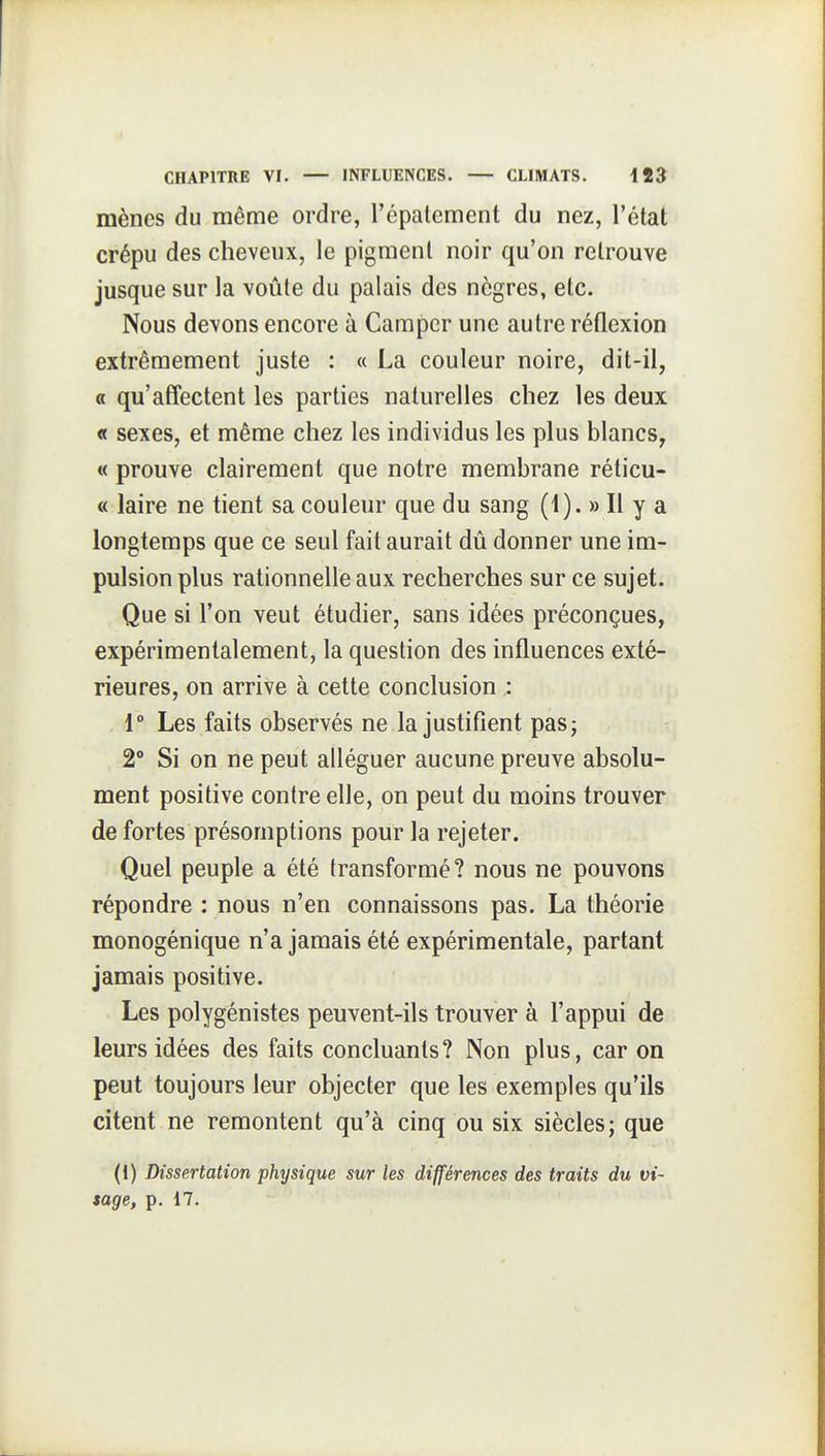 mènes du même ordre, l'épatcment du nez, l'état crépu des cheveux, le pigment noir qu'on retrouve jusque sur la voûte du palais des nègres, etc. Nous devons encore à Camper une autre réflexion extrêmement juste : « La couleur noire, dit-il, « qu'affectent les parties naturelles chez les deux « sexes, et même chez les individus les plus blancs, « prouve clairement que notre membrane réticu- « laire ne tient sa couleur que du sang (i). » Il y a longtemps que ce seul fait aurait dû donner une im- pulsion plus rationnelle aux recherches sur ce sujet. Que si l'on veut étudier, sans idées préconçues, expérimentalement, la question des influences exté- rieures, on arrive à cette conclusion : 1° Les faits observés ne la justifient pas; 2° Si on ne peut alléguer aucune preuve absolu- ment positive contre elle, on peut du moins trouver de fortes présomptions pour la rejeter. Quel peuple a été transformé? nous ne pouvons répondre : nous n'en connaissons pas. La théorie monogénique n'a jamais été expérimentale, partant jamais positive. Les polygénistes peuvent-ils trouver à l'appui de leurs idées des faits concluants? Non plus, car on peut toujours leur objecter que les exemples qu'ils citent ne remontent qu'à cinq ou six siècles; que (1) Dissertation physique sur les différences des traits du vi~ tage, p. 17.