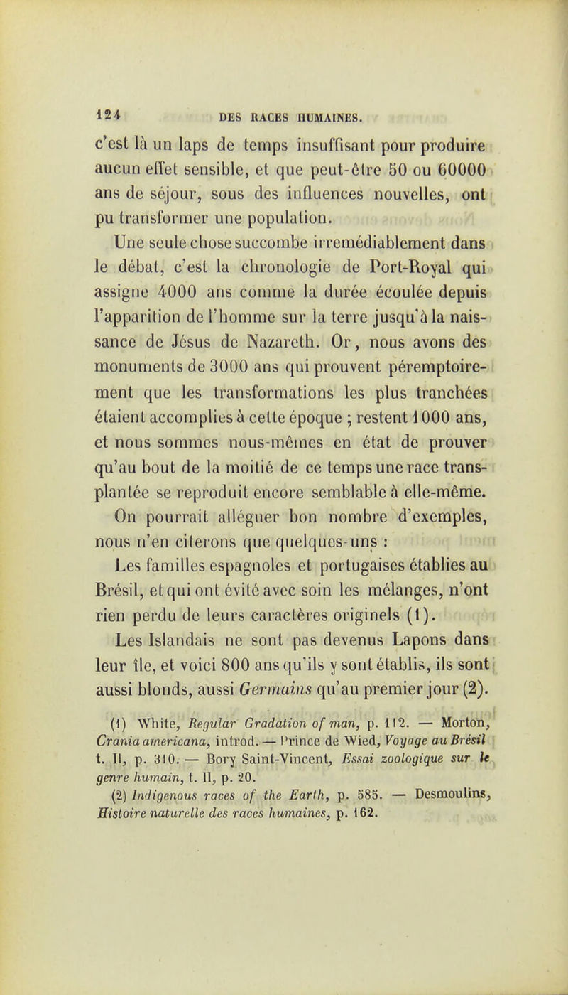 c'est là un laps de temps insuffisant pour produire aucun effet sensible, et que peut-être 50 ou 60000 ans de séjour, sous des influences nouvelles, ont • pu transformer une population. Une seule chose succombe irrémédiablement dans le débat, c'est la chronologie de Port-Royal qui. assigne 4000 ans comme la durée écoulée depuis l'apparition de l'homme sur la terre jusqu'à la nais- sance de Jésus de Nazareth. Or, nous avons des monuments de 3000 ans qui prouvent péremptoire- ment que les transformations les plus tranchées étaient accomplies à cette époque ; restent \ 000 ans, et nous sommes nous-mêmes en état de prouver qu'au bout de la moitié de ce temps une race trans- plantée se reproduit encore semblable à elle-même. On pourrait alléguer bon nombre d'exemples, nous n'en citerons que quelques-uns : Les faniilles espagnoles et portugaises établies au Brésil, et qui ont évité avec soin les mélanges, n'ont rien perdu de leurs caractères originels (1). Les Islandais ne sont pas devenus Lapons dans leur île, et voici 800 ans qu'ils y sont établis, ils sont aussi blonds, aussi Germains qu'au premier jour (2). (1) White, Regular Gradation of man, p. 112. — Mortoii, Crama americana, introd.— l'rince de Wied, Voyage au Brésil t. Il, p. 310. — Bory Saint-Vincent, Essai zoologique sur le genre humain, t. II, p. 20. (2) Indigenous races of the Earth, p. 585. — Desmoulins, Histoire naturelle des races humaines, p. 162.