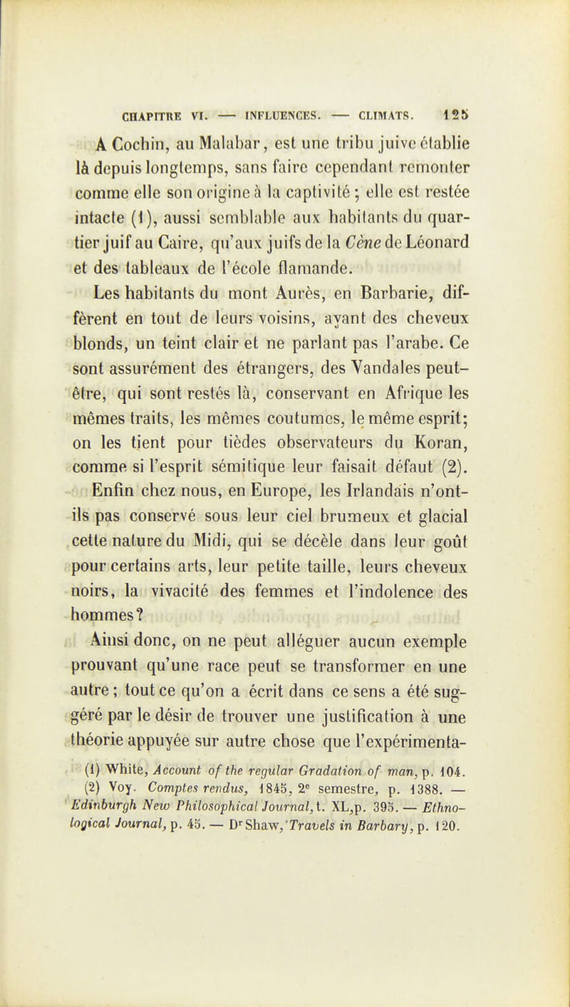 A Cochin, au Malabar, est une tribu juiveclablie là depuis longtemps, sans faire cependant remonter comme elle son origine à la captivité ; elle est restée intacte (1), aussi semblable aux habitants du quar- tier juif au Caire, qu'aux juifs de la Cène de Léonard •let des tableaux de l'école flamande. Les habitants du mont Aurès, en Barbarie, dif- fèrent en tout de leurs voisins, avant des cheveux f'blonds, un teint clair et ne parlant pas l'arabe. Ce sont assurément des étrangers, des Vandales peut- être, qui sont restés là, conservant en Afrique les - mêmes traits, les mêmes coutumes, le même esprit; on les tient pour tièdes observateurs du Koran, comme si l'esprit sémitique leur faisait défaut (2). Enfin chez nous, en Europe, les Irlandais n'ont- ils pas conservé sous leur ciel brumeux et glacial cette nature du Midi, qui se décèle dans leur goût pour certains arts, leur petite taille, leurs cheveux noirs, la vivacité des femmes et l'indolence des hommes? ir Ainsi donc, on ne peut alléguer aucun exemple prouvant qu'une race peut se transformer en une autre ; tout ce qu'on a écrit dans ce sens a été sug- géré par le désir de trouver une justification à une ?:théorie appuyée sur autre chose que l'expérimenta- (1) White, Account, of the regular Gradation of man, p. 104. (2) Voy. Comptes rendus, 184b, 2« semestre, p. 1388. — • Edinburgh New PhilosophicaiJournal,t. XL,p. 39o. — Ethno- logical Journal, p. 45. — D^Shsm,'Travels in Barbary, p. 120.