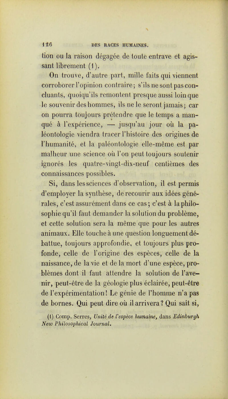 tion ou la raison dégagée de toute entrave et agis- sant librement (1 ). On trouve, d'autre part, mille faits qui viennent corroborer l'opinion contraire; s'ils ne sont pas con- cluants, quoiqu'ils remontent presque aussi loin que le souvenir des hommes, ils ne le seront jamais; car on pourra toujours prétendre que le temps a man- qué à l'expérience, — jusqu'au jour où la pa- léontologie viendra tracer l'histoire des origines de l'humanité, et la paléontologie elle-même est par malheur une science où l'on peut toujours soutenir ignorés les quatre-vingt-dix-neuf centièmes des connaissances possibles. Si, dans les sciences d'observation, il est permis d'employer la synthèse, de recourir aux idées géné- rales, c'est assurément dans ce cas; c'est à la philo- sophie qu'il faut demander la solution du problème, et cette solution sera la même que pour les autres animaux. Elle touche à une question longuement dé- battue, toujours approfondie, et toujours plus pro- fonde, celle de l'origine des espèces, celle de la naissance, de la vie et de la mort d'une espèce, pro- blèmes dont il faut attendre la solution de l'ave- nir, peut-être de la géologie plus éclairée, peut-être de l'expérimentation ! Le génie de l'homme n'a pas de bornes. Qui peut dire où il arrivera? Qui sait si, (1) Comp. Serres, Unité de Vespèce humaine, dans Edinburgh New Philosophical Journal,