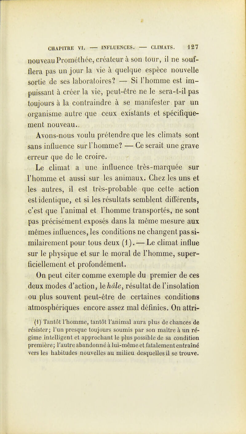 nouveauProméthée, créateur à son tour, il ne souf- flera pas un jour la vie à quelque espèce nouvelle sortie de ses laboratoires? — Si l'homme est im- puissant à créer la vie, peut-être ne le sera-t-il pas toujours à la contraindre à se manifester par un organisme autre que ceux existants et spécifique- ment nouveau.. Avons-nous voulu prétendre que les climats sont sans influence sur l'homme? — Ce serait une grave erreur que de le croire. Le climat a une influence très-marquée sur l'homme et aussi sur les animaux. Chez les uns et les autres, il est très-probable que cette action est identique, et si les résultats semblent différents, c'est que l'animal et l'homme transportés, ne sont pas précisément exposés dans la même mesure aux mêmes influences, les conditions ne changent pas si- milairemenl pour tous deux (1 ). — Le climat influe sur le physique et sur le moral de l'homme, super- ficiellement et profondément. On peut citer comme exemple du premier de ces deux modes d'action, lehâle, résultat de l'insolation ou plus souvent peut-être de certaines conditions atmosphériques encore assez mal définies. On attri- (i) Tantôt l'homme, tantôt l'animal aura plus de chances de résister; l'un presque toujours soumis par son maître à un ré- gime intelligent et approchant le plus possible de sa condition première; Tautre abandonné à lui-même et fatalement entraîné vers les habitudes nouvelles au milieu desquelles il se trouve.