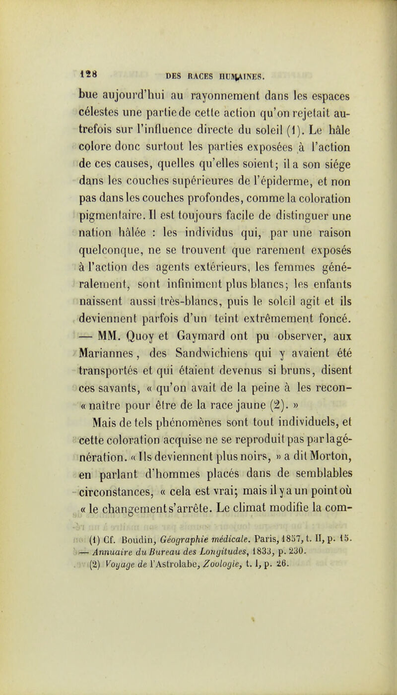 bue aujourd'hui au rayonnement dans les espaces célestes une partie de cette action qu'on rejetait au- trefois sur l'influence directe du soleil (1). Le haie colore donc surtout les parties exposées à l'action de ces causes, quelles qu'elles soient; il a son siège dans les couches supérieures de l'épiderme, et non pas dans les couches profondes, comme la coloration pigmentaire. Il est toujours facile de distinguer une nation hâlée : les individus qui, par une raison quelconque, ne se trouvent que rarement exposés à l'action des agents extérieurs, les femmes géné- ralement, sont infiniment plus blancs; les enfants naissent aussi très-blancs, puis le soleil agit et ils deviennent parfois d'un teint extrêmement foncé. If— MM. Quoy et Gaymard ont pu observer, aux Mariannes, des SandAvichiens qui y avaient été transportés et qui étaient devenus si bruns, disent ces savants, « qu'on avait de la peine à les recon- « naître pour être de la race jaune (2). » Mais de tels phénomènes sont tout individuels, et '-cette coloration acquise ne se reproduit pas parlagé- nération. « Ils deviennent plus noirs, » a dit Morton, en parlant d'hommes placés dans de semblables circonstances, « cela est vrai; mais il y a un point où « le changement s'arrête. Le chmat modifie la com- no (1) Cf. Boudin, Géographie médicale. Paris, 1837, t. II, p. i5. Annuaire du Bureau des Longitudes, 1833, p. 230.
