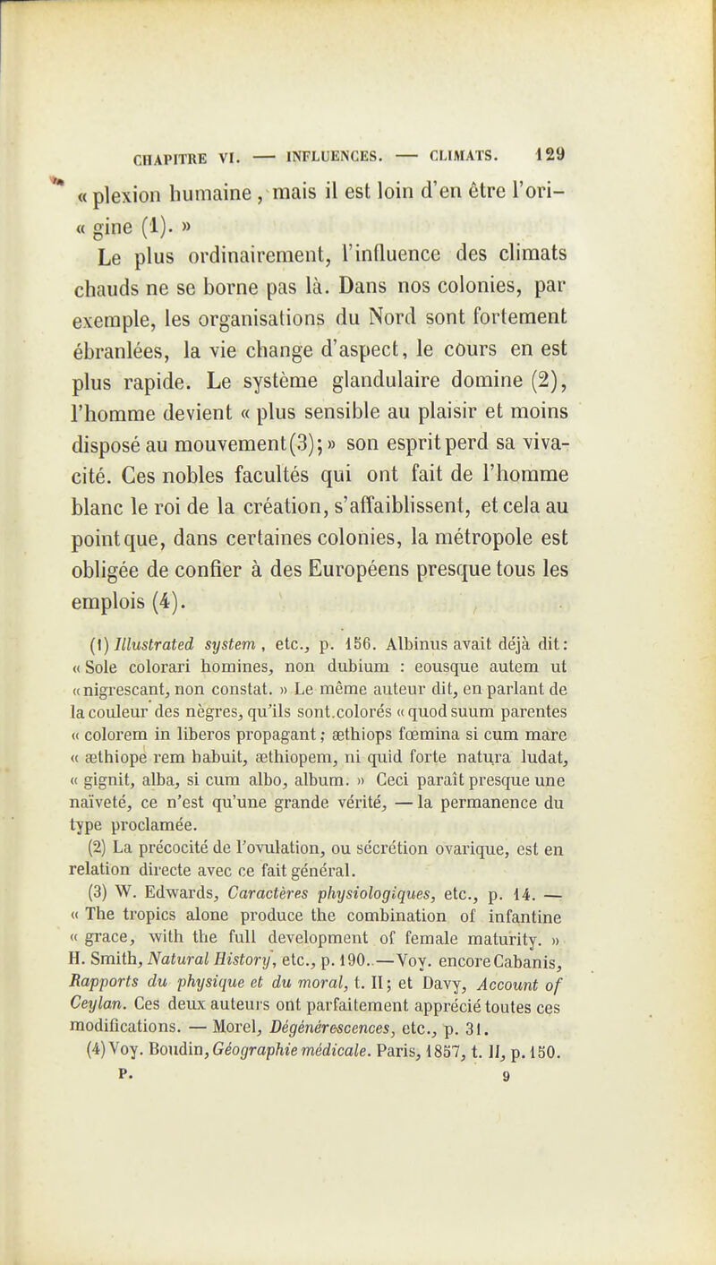 « plexion humaine, mais il est loin d'en être l'ori- « gine (1). » Le plus ordinairement, l'influence des climats chauds ne se borne pas là. Dans nos colonies, par exemple, les organisations du Nord sont fortement ébranlées, la vie change d'aspect, le cours en est plus rapide. Le système glandulaire domine (2), l'homme devient « plus sensible au plaisir et moins disposé au mouvement (3);» son esprit perd sa vivaT cité. Ces nobles facultés qui ont fait de l'homme blanc le roi de la création, s'affaibhssent, et cela au point que, dans certaines colonies, la métropole est obligée de confier à des Européens presque tous les emplois (4). {[) Illustrated System, etc., p. 156. Albinus avait déjà dit: « Sole colorai'i homines, non diibium : eousque autem ut « nigrescant, non constat. » Le même auteur dit, en parlant de la couleur des nègres, qu'ils sont.colorés «quodsuum parentes <( colorem in liberos propagant ,• aethiops fœmina si cum mare « œthiope rem babuit, œthiopem, ni quid forte natura ludat, (( gignit, alba, si cura albo, album. » Ceci paraît presque une naïveté, ce n'est qu'une grande vérité, — la permanence du type proclamée. (2) La précocité de l'ovulation, ou sécrétion ovarique, est en relation directe avec ce fait général. (3) W. Edwards, Caractères physiologiques, etc., p. 14. —: « The tropics alone produce the combination of infantine «grâce, with tlie full development of female maturity. » H. Smith, Natural Histonj, etc., p. 190..—Voy. encore Cabanis, Rapports du physique et du moral, t. II; et Davy, Account of Ceylan. Ces deux auteui s ont parfaitement apprécié toutes ces modifications. — Morel, Dégénérescences, etc., p. 31. (4) Voy. Bo\idii\,Géographiemédicale. Paris, 1857, t. IJ, p. 150. P. 9