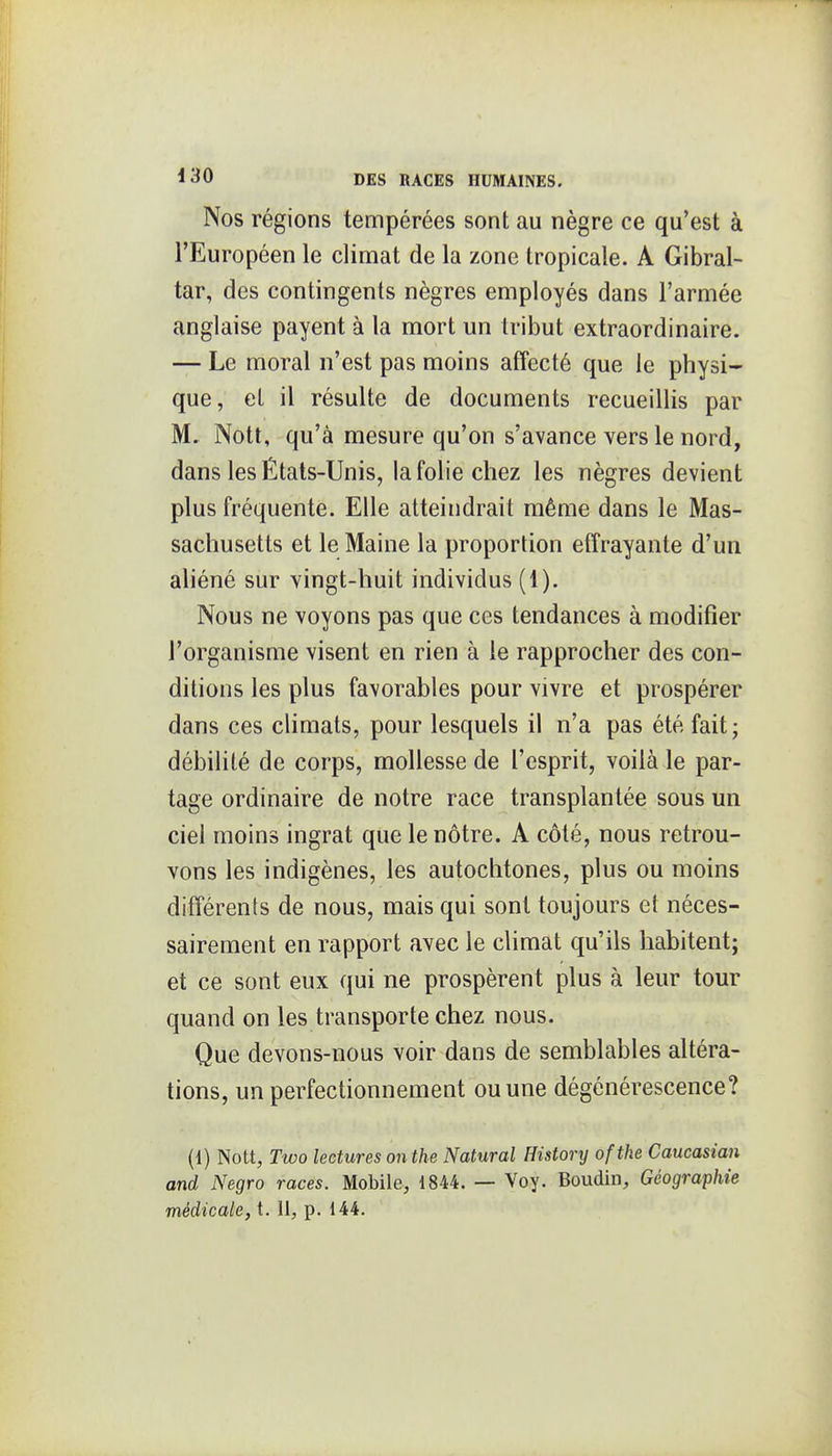 Nos régions tempérées sont au nègre ce qu'est à l'Européen le climat de la zone tropicale. A Gibral- tar, des contingents nègres employés dans l'armée anglaise payent à la mort un tribut extraordinaire. — Le moral n'est pas moins affecté que le physi- que, el il résulte de documents recueillis par M. Nott, qu'à mesure qu'on s'avance vers le nord, dans les États-Unis, la folie chez les nègres devient plus fréquente. Elle atteindrait même dans le Mas- sachusetts et le Maine la proportion effrayante d'un aliéné sur vingt-huit individus (1). Nous ne voyons pas que ces tendances à modifier l'organisme visent en rien à le rapprocher des con- ditions les plus favorables pour vivre et prospérer dans ces climats, pour lesquels il n'a pas été fait; débilité de corps, mollesse de l'esprit, voilà le par- tage ordinaire de notre race transplantée sous un ciel moins ingrat que le nôtre. A côté, nous retrou- vons les indigènes, les autochtones, plus ou moins différents de nous, mais qui sont toujours et néces- sairement en rapport avec le climat qu'ils habitent; et ce sont eux qui ne prospèrent plus à leur tour quand on les transporte chez nous. Que devons-nous voir dans de semblables altéra- tions, un perfectionnement ou une dégénérescence? (1) Nott, Two lectures on the Natural Histonj ofthe Caucasian and Negro races. Mobile, 1844. — Voy. Boudin, Géographie