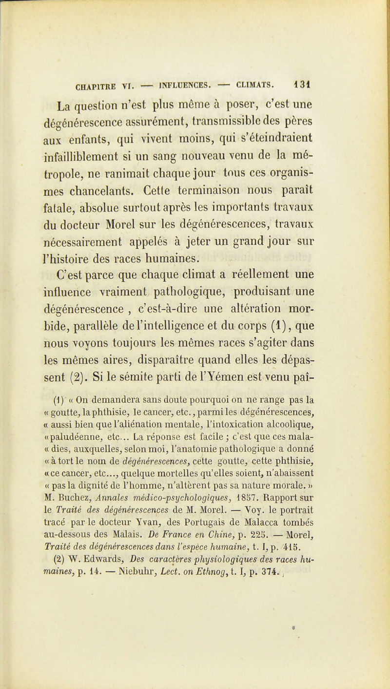 La question n'est plus même à poser, c'est une dégénérescence assurément, transmissibledes pères aux enfants, qui vivent moins, qui s'éteindraient infailliblement si un sang nouveau venu de la mé- tropole, ne ranimait chaque jour tous ces organis- mes chancelants. Cette terminaison nous paraît fatale, absolue surtout après les importants travaux du docteur Morel sur les dégénérescences, travaux nécessairement appelés à jeter un grand jour sur l'histoire des races humaines. C'est parce que chaque climat a réellement une influence vraiment pathologique, produisant une dégénérescence , c'est-à-dire une altération mor- bide, parallèle de l'intelligence et du corps (1), que nous voyons toujours les mêmes races s'agiter dans les mêmes aires, disparaître quand elles les dépas- sent (2). Si le sémite parti de l'Yémen est venu paî- (1) (( On demandera sans doute pourquoi on ne range pas la « goutte^, la phthisie, le cancer, etc., parmi les dégénérescences, <( aussi bien que l'aliénation mentale, l'intoxication alcoolique, «paludéenne, etc.. La réponse est facile ; c'est que ces niala- « dies, auxquelles, selon moi, l'anatomie pathologique a donné « à tort le nom de dégénérescences, cette goutte, cette phthisie, «ce cancer, etc., quelque mortelles qu'elles soient, n'aliaissent « pas la dignité de l'homme, n'altèrent pas sa nature morale. » M. Bûchez, Annales médico-psychologiques, 1857. Rapport sur le Traité des dégénérescences de M. Morel. — Voy. le portrait tracé par le docteur Y van, des Portugais de Malacca tombés au-dessous des Malais. De France en Chine, p. 225. — Morel, Traité des dégénérescences dans l'espèce humaine, t. I, p. 415. (2) W. Edwards, Des caractères physiologiques des races hu- maines, p. 14. — ISiebuhr, Lect. onEthnog^X. I, p. 374. ,