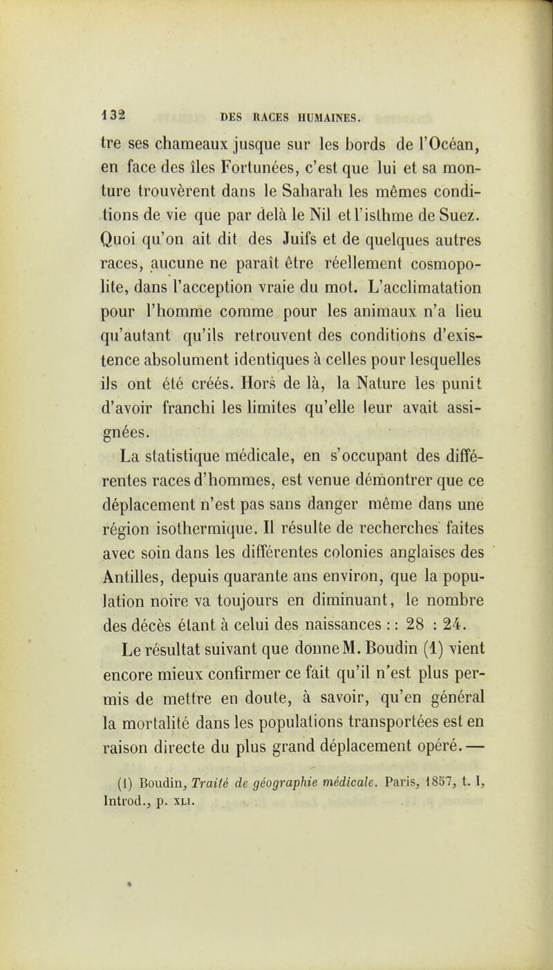 tre ses chameaux jusque sur les bords de l'Océan, en face des îles Fortunées, c'est que lui et sa mon- ture trouvèrent dans le Saharali les mêmes condi- tions de vie que par delà le Nil etl'islhme de Suez. Quoi qu'on ait dit des Juifs et de quelques autres races, aucune ne paraît être réellement cosmopo- lite, dans l'acception vraie du mot. L'acclimatation pour l'homme comme pour les animaux n'a lieu qu'autant qu'ils retrouvent des conditioiis d'exis- tence absolument identiques à celles pour lesquelles iJs ont été créés. Hors de là, la Nature les punit d'avoir franchi les limites qu'elle leur avait assi- gnées. La statistique médicale, en s'occupant des diffé- rentes races d'hommes, est venue démontrer que ce déplacement n'est pas sans danger même dans une région isothermique. Il résulte de recherches faites avec soin dans les différentes colonies anglaises des Antilles, depuis quarante ans environ, que la popu- lation noire va toujours en diminuant, le nombre des décès étant à celui des naissances : : 28 : 24. Le résultat suivant que donne M. Boudin (1) vient encore mieux confirmer ce fait qu'il n'est plus per- mis de mettre en doute, à savoir, qu'en général la mortahté dans les populations transportées est en raison directe du plus grand déplacement opéré.— (1) Boudin, Traité de géographie médicale. Paris, 1837, t. 1, Introd., p. xu.