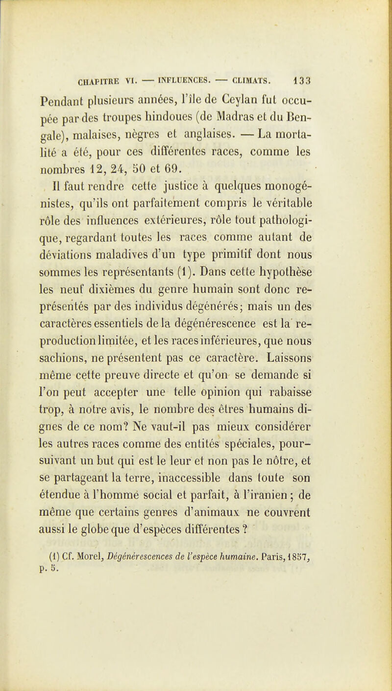 Pendant plusieurs années, l'île de Ceylan fut occu- pée par des troupes hindoues (de Madras et du Ben- gale), malaises, nègres et anglaises. —La morta- lité a été, pour ces différentes races, comme les nombres 12, 24, 50 et 69. Il faut rendre cette justice à quelques monogé- nistes, qu'ils ont parfaitement compris le véritable rôle des influences extérieures, rôle tout pathologi- que, regardant toutes les races comme autant de déviations maladives d'un type primitif dont nous sommes les représentants (1). Dans cette hypothèse les neuf dixièmes du genre humain sont donc re^ présentés par des individus dégénérés; mais un des caractères essentiels de la dégénérescence est la re- production limitée, et les races inférieures, que nous sachions, ne présentent pas ce caractère. Laissons même cette preuve directe et qu'on se demande si l'on peut accepter une telle opinion qui rabaisse trop, à notre avis, le nombre des êtres humains di- gnes de ce nom? Ne vaut-il pas mieux considérer les autres races comme des entités spéciales, pour- suivant un but qui est le leur et non pas le nôtre, et se partageant la terre, inaccessible dans toute son étendue à l'homme social et parfait, à l'iranien ; de même que certains genres d'animaux ne couvrent aussi le globe que d'espèces différentes ? (1) Cf. Morel, Dégénérescences de l'espèce humaine. Paris, 1857, p. 5.