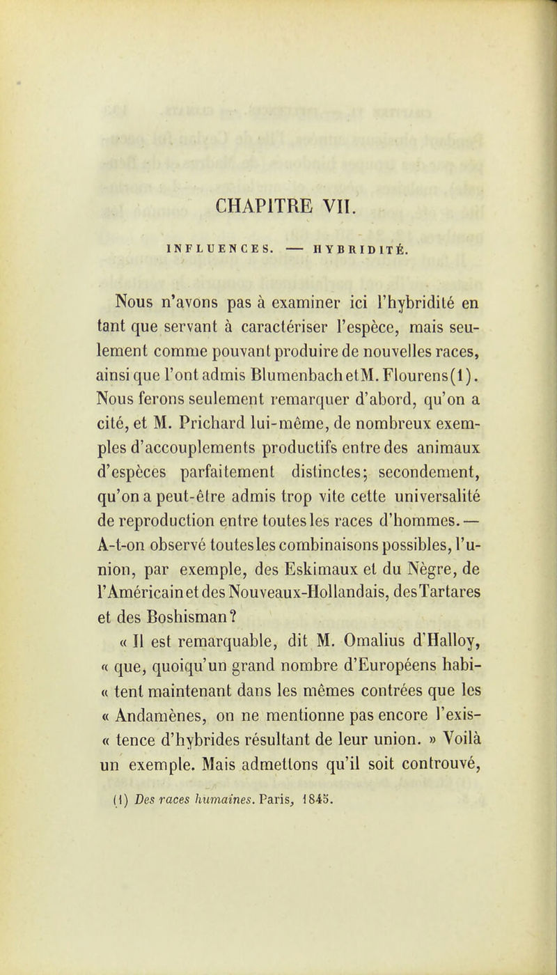 INFLUENCES. IIYBRIDITÉ. Nous n'avons pas à examiner ici l'hybridilé en tant que servant à caractériser l'espèce, mais seu- lement comme pouvant produire de nouvelles races, ainsi que l'ont admis BlumenbachetM. Flourens(l). Nous ferons seulement remarquer d'abord, qu'on a cité, et M. Prichard lui-même, de nombreux exem- ples d'accouplements productifs entre des animaux d'espèces parfaitement distinctes; secondement, qu'on a peut-être admis trop vite cette universalité de reproduction entre toutes les races d'hommes.— A-t-on observé toutes les combinaisons possibles, l'u- nion, par exemple, des Eskimaux et du Nègre, de l'Américain et des Nouveaux-Hollandais, desTartares et des Boshisman? « Il est remarquable, dit M. Omalius d'Halloy, f( que, quoiqu'un grand nombre d'Européens habi- « tent maintenant dans les mêmes contrées que les « Andamènes, on ne mentionne pas encore l'exis- « tence d'hybrides résultant de leur union. » Voilà un exemple. Mais admettons qu'il soit controuvé, H) Des races humaines. Paris, 1845.