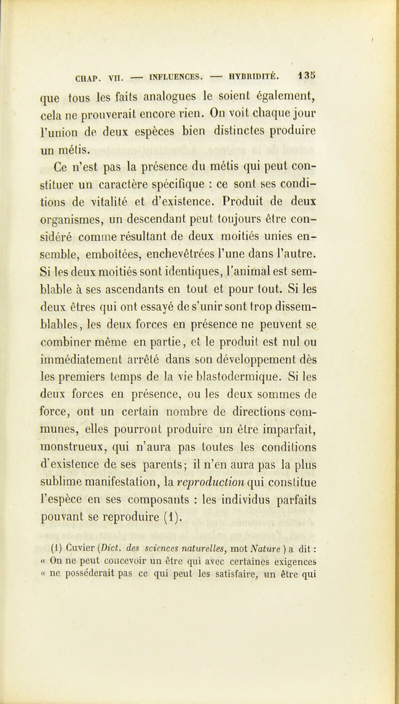 que tous les faits analogues le soient également, cela ne prouverait encore rien. On voit chaque jour l'union de deux espèces bien distinctes produire un métis. Ce n'est pas la présence du métis qui peut con- stituer un caractère spécifique : ce sont ses condi- tions de vitalité et d'existence. Produit de deux organismes, un descendant peut toujours être con- sidéré comme résultant de deux moitiés unies en- semble, emboîtées, enchevêtrées l'une dans l'autre. Si les deux moitiés sont identiques, l'animal est sem- blable à ses ascendants en tout et pour tout. Si les deux êtres qui ont essayé de s'unir sont trop dissem- blables, les deux forces en présence ne peuvent se, combiner même en partie, et le produit est nul ou immédiatement arrêté dans son développement dès les premiers temps de la vie blastodermique. Si les deux forces en présence, ou les deux sommes de force, ont un certain nombre de directions com- munes, elles pourront produire un être imparfait, monstrueux, qui n'aura pas toutes les conditions d'existence de ses parents; il n'en aura pas la plus sublime manifestation, \di reproduction qui constitue l'espèce en ses composants : les individus parfaits pouvant se reproduire (1). (1) Cuvier [Dict. des sciences naturelles, mot Nature ) a dit : « On ne peut concevoir un être qui avec certaines exigences « ne posséderait pas ce qui peut les satisfaire^ un être qui