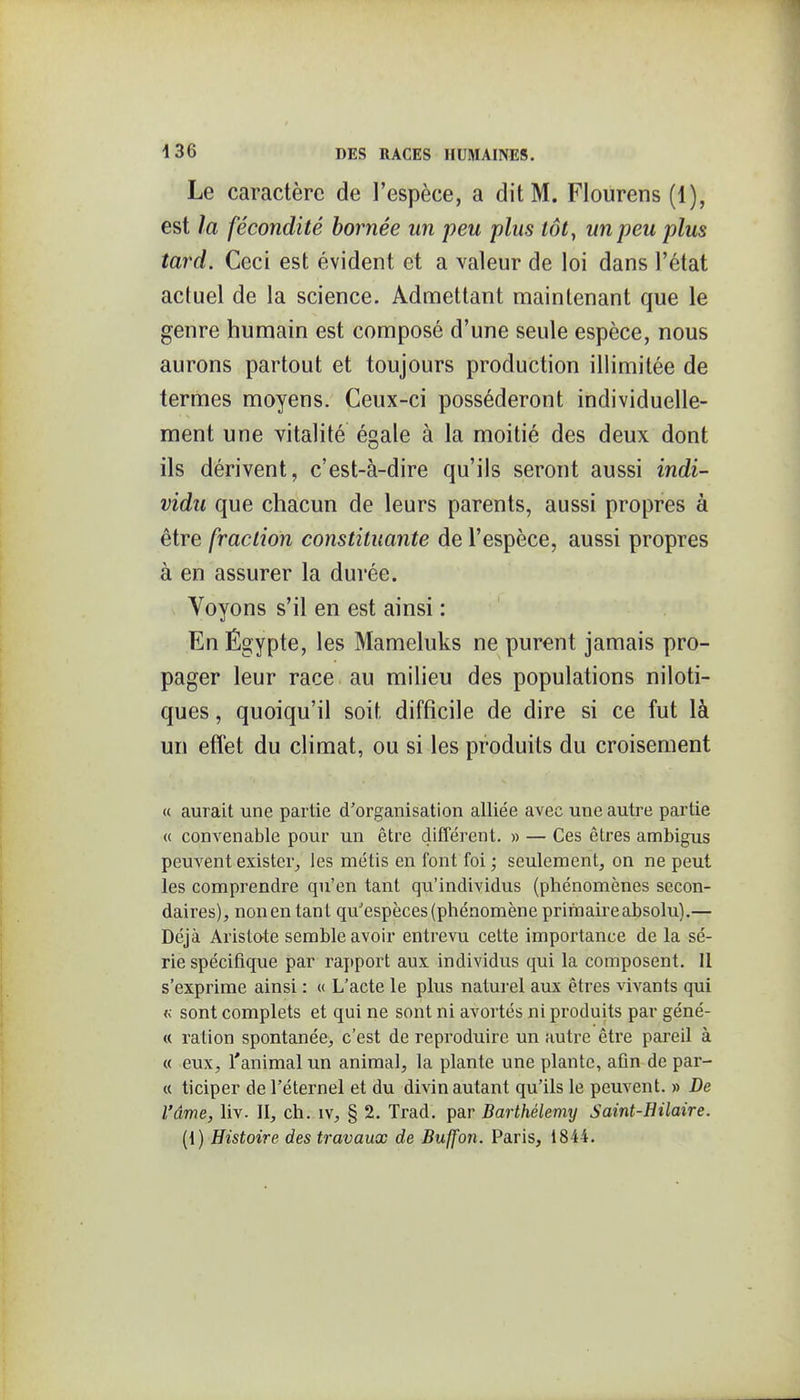 Le caractère de l'espèce, a dit M. Flourens (1), est la fécondité bornée un peu plus tôt^ un peu plus tard. Ceci est évident et a valeur de loi dans l'état actuel de la science. Admettant maintenant que le genre humain est composé d'une seule espèce, nous aurons partout et toujours production illimitée de termes moyens. Ceux-ci posséderont individuelle- ment une vitalité égale à la moitié des deux dont ils dérivent, c'est-à-dire qu'ils seront aussi indi- vidu que chacun de leurs parents, aussi propres à être fraction constituante de l'espèce, aussi propres à en assurer la durée. Voyons s'il en est ainsi : En Êgypte, les Mameluks ne purent jamais pro- pager leur race au milieu des populations niloti- ques, quoiqu'il soit difficile de dire si ce fut là un effet du climat, ou si les produits du croisement « aurait une partie d'organisation alliée avec une autre partie « convenable pour un être différent. » — Ces êtres ambigus peuA^entexister^ les métis en font foi; seulement, on ne peut les comprendre qu'en tant qu'individus (phénomènes secon- daires), non en tant qu'espèces (phénomène primaire absolu).— Déjà Aristo-te semble avoir entrevu cette importance de la sé- rie spécifique par rapport aux individus qui la composent. Il s'exprime ainsi : « L'acte le plus naturel aux êtres vivants qui <; sont complets et qui ne sont ni avortés ni produits par géné- « ration spontanée, c'est de reproduire un autre être pareil à « eux, l'animal un animal, la plante une plante, afin de par- ce ticiper de l'éternel et du divin autant qu'ils le peuvent. » De l'âme, liv. II, ch. iv, § 2. Trad. par Barthélémy Saint-Hilaire. (1) Histoire des travaux de Buffon. Paris, 1844.