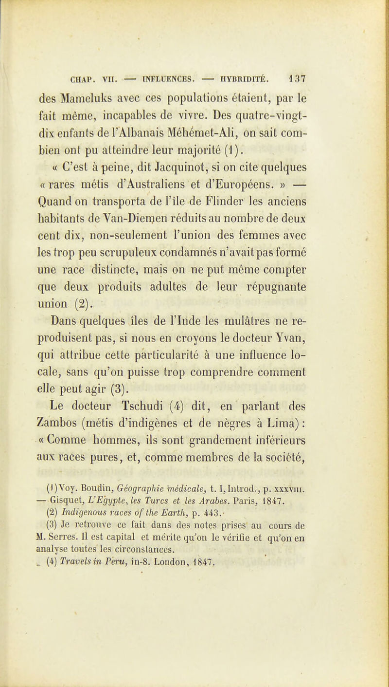 des Mameluks avec ces populations étaient, par le fait même, incapables de vivre. Des quatre-vingt- dix enfants de l'Albanais Méhémet-Ali, on sait com- bien ont pu atteindre leur majorité (1). « C'est à peine, dit Jacquinot, si on cite quelques « rares métis d'Australiens et d'Européens. » — Quand on transporta de l'île de Flinder les anciens habitants de Van-Diemen réduits au nombre de deux cent dix, non-seulement l'union des femmes avec les trop peu scrupuleux condamnés n'avait pas formé une race distincte, mais on ne put même compter que deux produits adultes de leur répugnante union (2). Dans quelques îles de l'Inde les mulâtres ne re- produisent pas, si nous en croyons le docteur Yvan, qui attribue celte particularité à une influence lo- cale, sans qu'on puisse trop comprendre comment elle peut agir (3). Le docteur Tschudi (4) dit, en parlant des Zambos (métis d'indigènes et de nègres à Lima) : «Comme hommes, ils sont grandement inférieurs aux races pures, et, comme membres de la société, (<)Voy. Boudin, Géographie médicale, 1.1, Introd., p. xxxviii. — Gisquet, L'Egypte, les Turcs et les Arabes. Paris, 1847. (2) Indigenous races of the Earth, p. 443.- (3) Je retrouve ce fait dans des notes prises au cours de M. Serres. Il est capital et mérite qu'on le vérifie et qu'on en analyse toutes les circonstances. ^ (4) Travelsin Pèru, in-8. London, 1847.