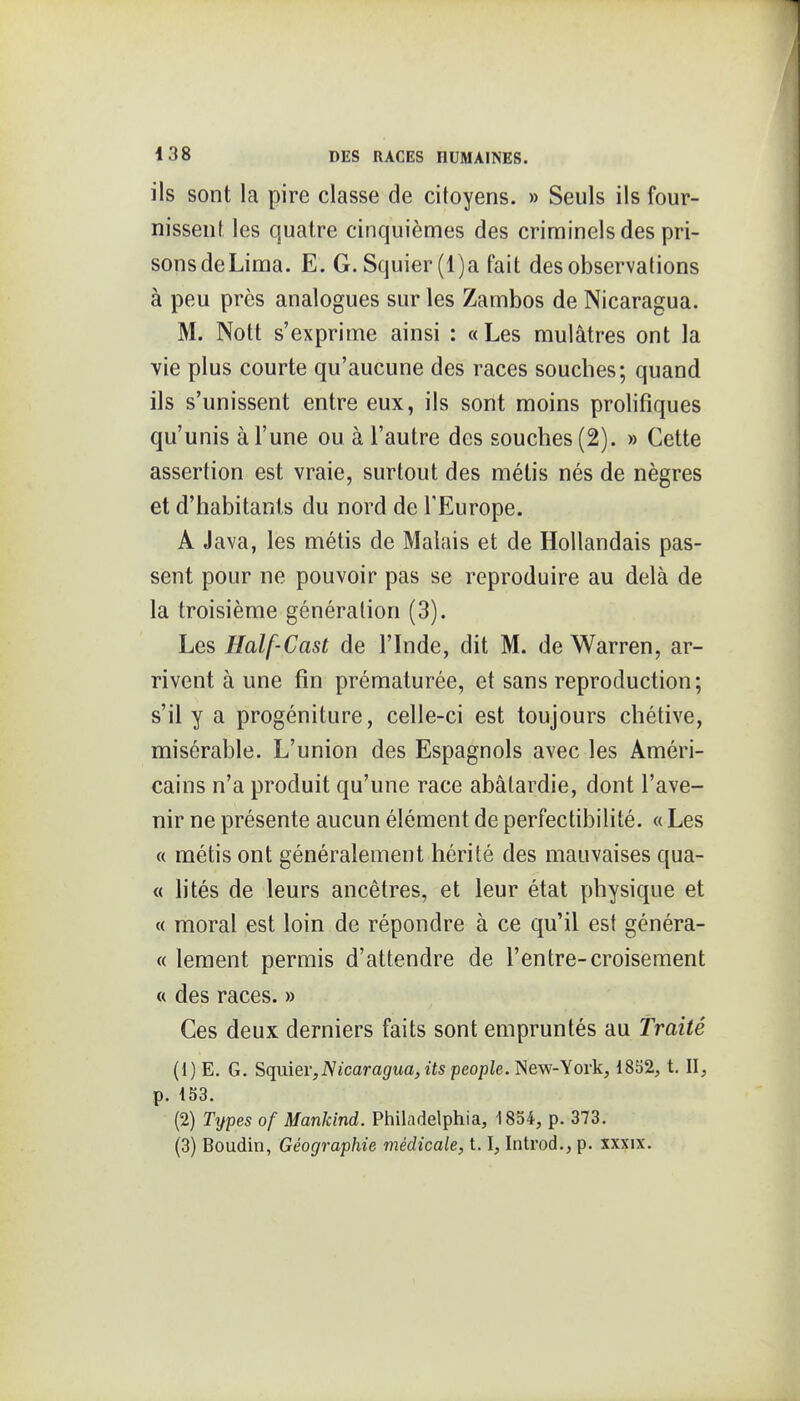 ils sont la pire classe de citoyens. » Seuls ils four- nissent les quatre cinquièmes des criminels des pri- sons de Lima. E. G. Squier(l)a fait des observations à peu près analogues sur les Zambos de Nicaragua. M. Nott s'exprime ainsi : «Les mulâtres ont la vie plus courte qu'aucune des races souches; quand ils s'unissent entre eux, ils sont moins prolifiques qu'unis à l'une ou à l'autre des souches (2). » Cette assertion est vraie, surtout des métis nés de nègres et d'habitants du nord de l'Europe. A Java, les métis de Malais et de Hollandais pas- sent pour ne pouvoir pas se reproduire au delà de la troisième génération (3). Les Half-Cast de l'Inde, dit M. de Warren, ar- rivent à une fin prématurée, et sans reproduction; s'il y a progéniture, celle-ci est toujours chétive, misérable. L'union des Espagnols avec les Améri- cains n'a produit qu'une race abâtardie, dont l'ave- nir ne présente aucun élément de perfectibilité. « Les « métis ont généralement hérité des mauvaises qua- « lités de leurs ancêtres, et leur état physique et « moral est loin de répondre à ce qu'il est généra- « lement permis d'attendre de l'entre-croisement « des races. » Ces deux derniers faits sont empruntés au Traité (1) E. G. Sqvdev,Nicaragua,itspeople.'!iew-Y01% 1852, t. II, p. 1S3. (2) Types of ManJdnd. Philadelphia, 1834, p. 373.