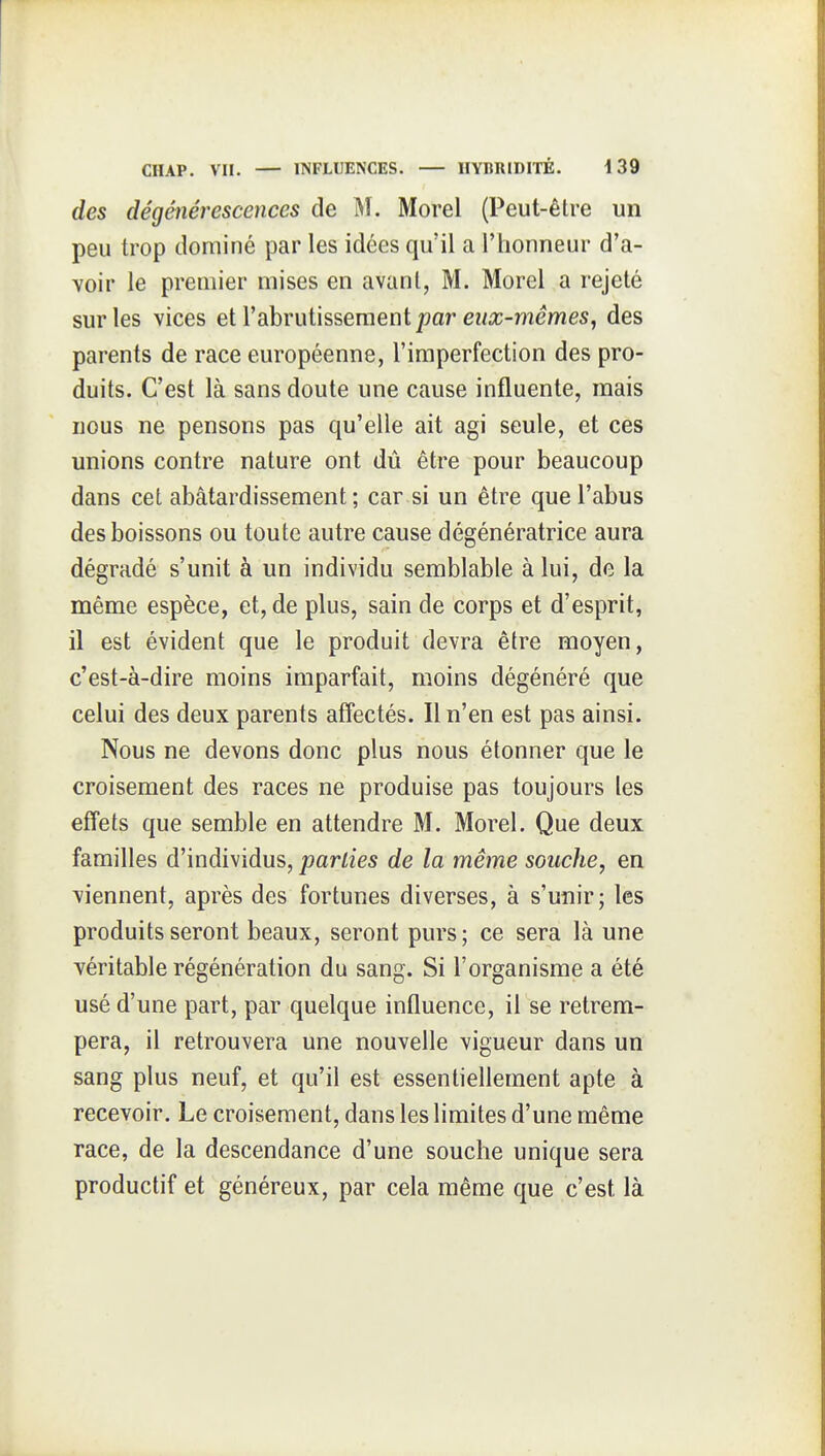 des dégénérescences de i^î. Morel (Peut-être un peu trop dominé par les idées qu'il a Ttionneur d'a- voir le premier mises en avant, M. Morel a rejeté sur les vices et l'abrutissement par ei/ic-memes, des parents de race européenne, l'imperfection des pro- duits. C'est là sans doute une cause influente, mais nous ne pensons pas qu'elle ait agi seule, et ces unions contre nature ont dû être pour beaucoup dans cet abâtardissement ; car si un être que l'abus des boissons ou toute autre cause dégénératrice aura dégradé s'unit à un individu semblable à lui, de la même espèce, et, de plus, sain de corps et d'esprit, il est évident que le produit devra être moyen, c'est-à-dire moins imparfait, moins dégénéré que celui des deux parents affectés. Il n'en est pas ainsi. Nous ne devons donc plus nous étonner que le croisement des races ne produise pas toujours les effets que semble en attendre M. Morel. Que deux familles d'individus, parties de la même souche, en viennent, après des fortunes diverses, à s'unir; les produits seront beaux, seront purs; ce sera là une véritable régénération du sang. Si l'organisme a été usé d'une part, par quelque influence, il se retrem- pera, il retrouvera une nouvelle vigueur dans un sang plus neuf, et qu'il est essentiellement apte à recevoir. Le croisement, dans les limites d'une même race, de la descendance d'une souche unique sera productif et généreux, par cela même que c'est là
