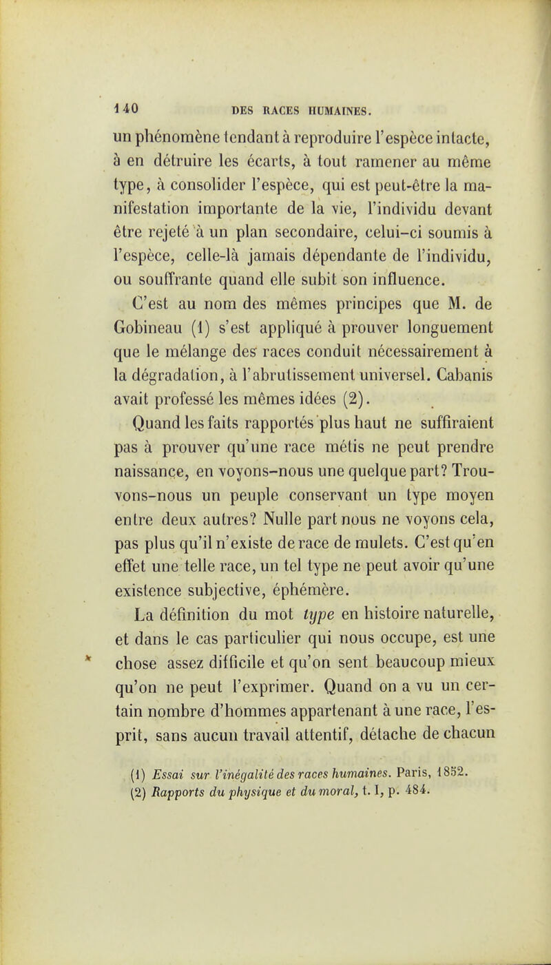 un phénomène tendant à reproduire l'espèce inlacte, à en détruire les écarts, à tout ramener au même type, à consolider l'espèce, qui est peut-être la ma- nifestation importante de la vie, l'individu devant être rejeté à un plan secondaire, celui-ci soumis à l'espèce, celle-là jamais dépendante de l'individu, ou souffrante quand elle subit son influence. C'est au nom des mêmes principes que M. de Gobineau (1) s'est appliqué à prouver longuement que le mélange des races conduit nécessairement à la dégradation, à l'abrutissement universel. Cabanis avait professé les mêmes idées (2). Quand les faits rapportés plus haut ne suffiraient pas à prouver qu'une race métis ne peut prendre naissance, en voyons-nous une quelque part? Trou- vons-nous un peuple conservant un type moyen entre deux autres? Nulle part nous ne voyons cela, pas plus qu'il n'existe de race de mulets. C'est qu'en effet une telle race, un tel type ne peut avoir qu'une existence subjective, éphémère. La définition du mot type en histoire naturelle, et dans le cas particuher qui nous occupe, est une chose assez difficile et qu'on sent beaucoup mieux qu'on ne peut l'exprimer. Quand on a vu un cer- tain nombre d'hommes appartenant à une race, l'es- prit, sans aucun travail attentif, détache de chacun (1) Essai sur l'inégalité des races humaines. Paris, 1852. (2) Rapports du physique et du moral, 1.1, p. 484.