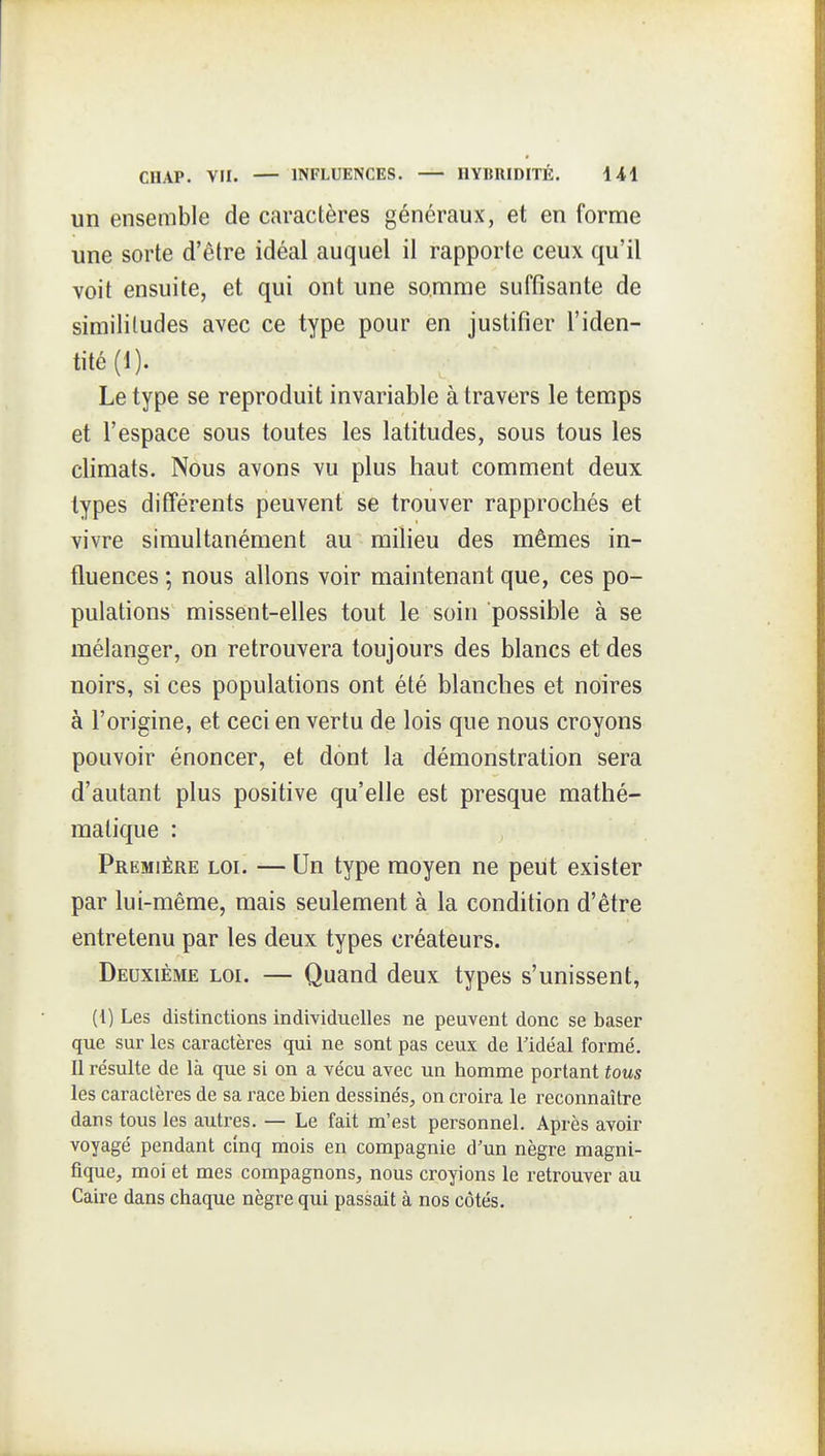 un ensemble de caractères généraux, et en forme une sorte d'être idéal auquel il rapporte ceux qu'il voit ensuite, et qui ont une somme suffisante de similitudes avec ce type pour en justifier l'iden- tité (1). Le type se reproduit invariable à travers le temps et l'espace sous toutes les latitudes, sous tous les climats. Nous avons vu plus haut comment deux types différents peuvent se trouver rapprochés et vivre simultanément au milieu des mêmes in- fluences ; nous allons voir maintenant que, ces po- pulations missent-elles tout le soin possible à se mélanger, on retrouvera toujours des blancs et des noirs, si ces populations ont été blanches et noires à l'origine, et ceci en vertu de lois que nous croyons pouvoir énoncer, et dont la démonstration sera d'autant plus positive qu'elle est presque mathé- matique : Première loi. — Un type moyen ne peut exister par lui-même, mais seulement à la condition d'être entretenu par les deux types créateurs. Deuxième loi. — Quand deux types s'unissent, (1) Les distinctions individuelles ne peuvent donc se baser que sur les caractères qui ne sont pas ceux de Tidéal formé. Il résulte de là que si on a vécu avec un homme portant tous les caractères de sa i-ace bien dessinés, on croira le reconnaître dans tous les autres. — Le fait m'est personnel. Après avoir voyagé pendant cinq mois en compagnie d'un nègre magni- fique, moi et mes compagnons, nous croyions le retrouver au Caire dans chaque nègre qui passait à nos côtés.