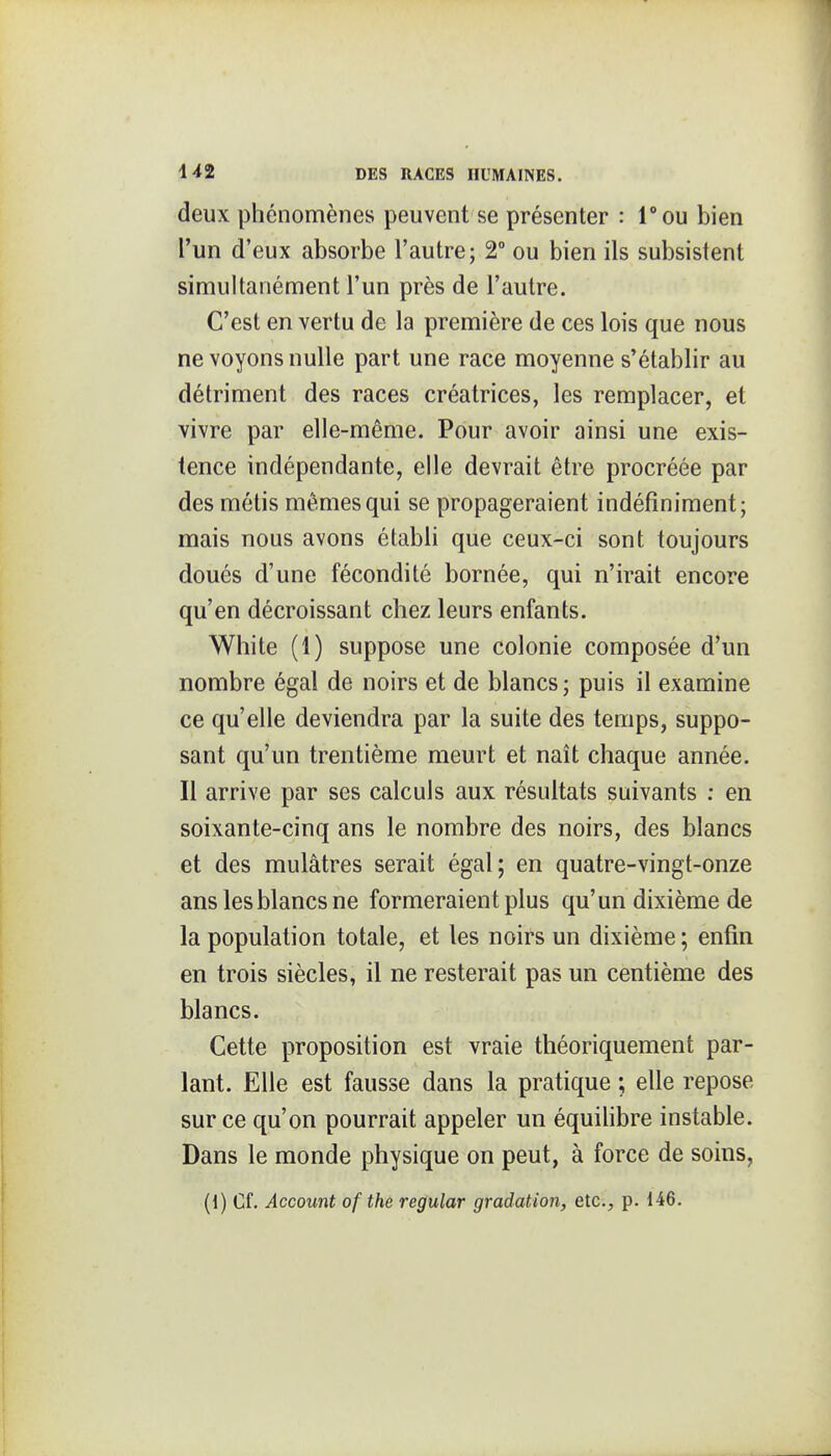 deux phénomènes peuvent se présenter : Tou bien l'un d'eux absorbe l'autre; 2° ou bien ils subsistent simultanément l'un près de l'autre. C'est en vertu de la première de ces lois que nous ne voyons nulle part une race moyenne s'établir au détriment des races créatrices, les remplacer, et vivre par elle-même. Pour avoir ainsi une exis- tence indépendante, elle devrait être procréée par des métis mêmes qui se propageraient indéfiniment; mais nous avons établi que ceux-ci sont toujours doués d'une fécondité bornée, qui n'irait encore qu'en décroissant chez leurs enfants. White (1) suppose une colonie composée d'un nombre égal de noirs et de blancs ; puis il examine ce qu'elle deviendra par la suite des temps, suppo- sant qu'un trentième meurt et naît chaque année. Il arrive par ses calculs aux résultats suivants : en soixante-cinq ans le nombre des noirs, des blancs et des mulâtres serait égal; en quatre-vingt-onze ans les blancs ne formeraient plus qu'un dixième de la population totale, et les noirs un dixième ; enfin en trois siècles, il ne resterait pas un centième des blancs. Cette proposition est vraie théoriquement par- lant. Elle est fausse dans la pratique ; elle repose sur ce qu'on pourrait appeler un équihbre instable. Dans le monde physique on peut, à force de soins, (1) Cf. Account of the regular gradation, etc., p. 146.
