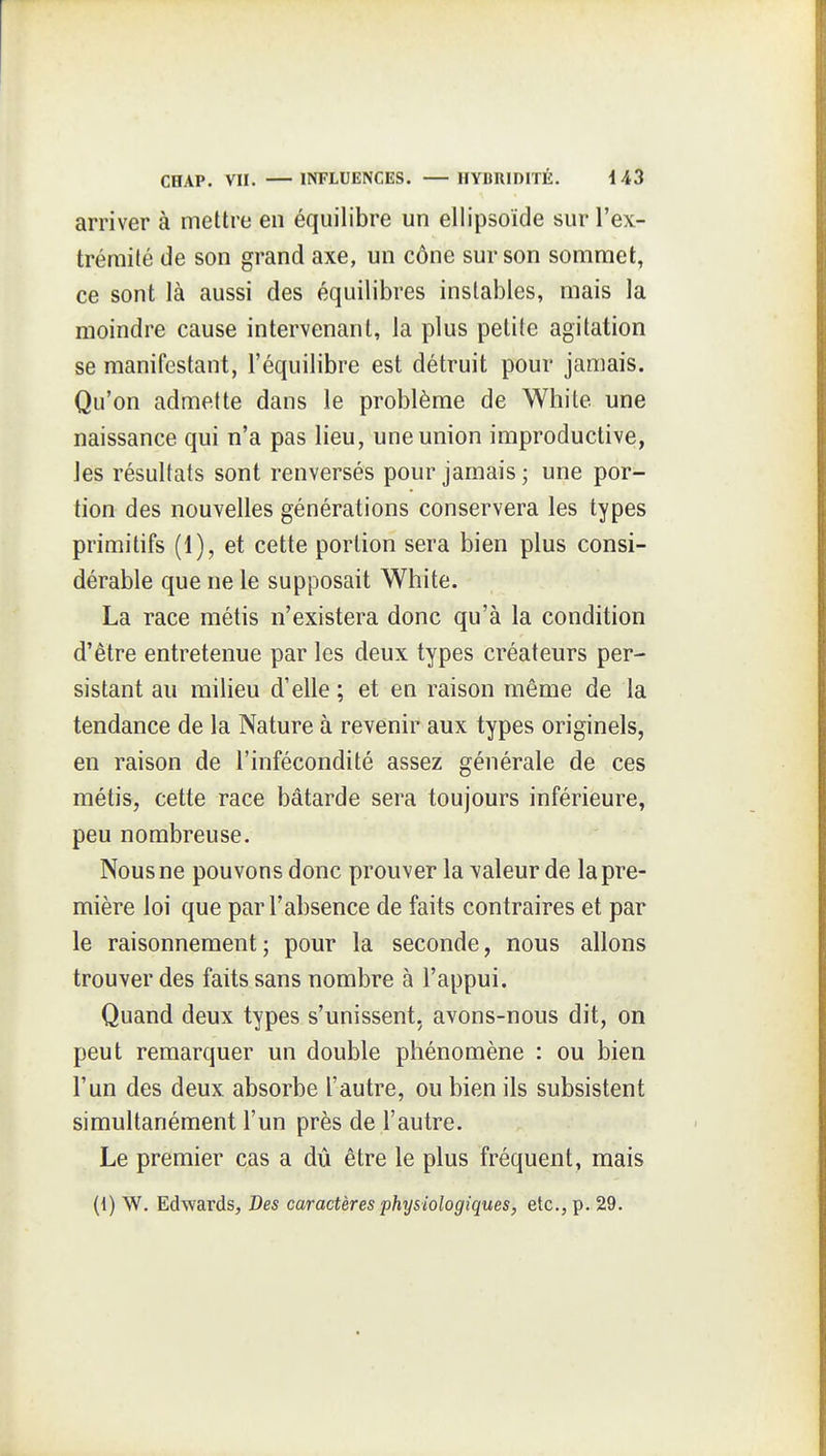 arriver à mettre en équilibre un ellipsoïde sur l'ex- trémité de son grand axe, un cône sur son sommet, ce sont là aussi des équilibres instables, mais la moindre cause intervenant, la plus petite agitation se manifestant, l'équilibre est détruit pour jamais. Qu'on admette dans le problème de White une naissance qui n'a pas lieu, une union improductive, les résultats sont renversés pour jamais ; une por- tion des nouvelles générations conservera les types primitifs (1), et cette portion sera bien plus consi- dérable que ne le supposait White. La race métis n'existera donc qu'à la condition d'être entretenue par les deux types créateurs per- sistant au milieu d'elle ; et en raison même de la tendance de la Nature à revenir aux types originels, en raison de l'infécondité assez générale de ces métis, cette race bâtarde sera toujours inférieure, peu nombreuse. Nous ne pouvons donc prouver la valeur de la pre- mière loi que par l'absence de faits contraires et par le raisonnement ; pour la seconde, nous allons trouver des faits sans nombre à l'appui. Quand deux types s'unissent, avons-nous dit, on peut remarquer un double phénomène : ou bien l'un des deux absorbe l'autre, ou bien ils subsistent simultanément l'un près de l'autre. Le premier cas a dû être le plus fréquent, mais (1) W. Edwards, Des caractères physiologiques, etc., p. 29.