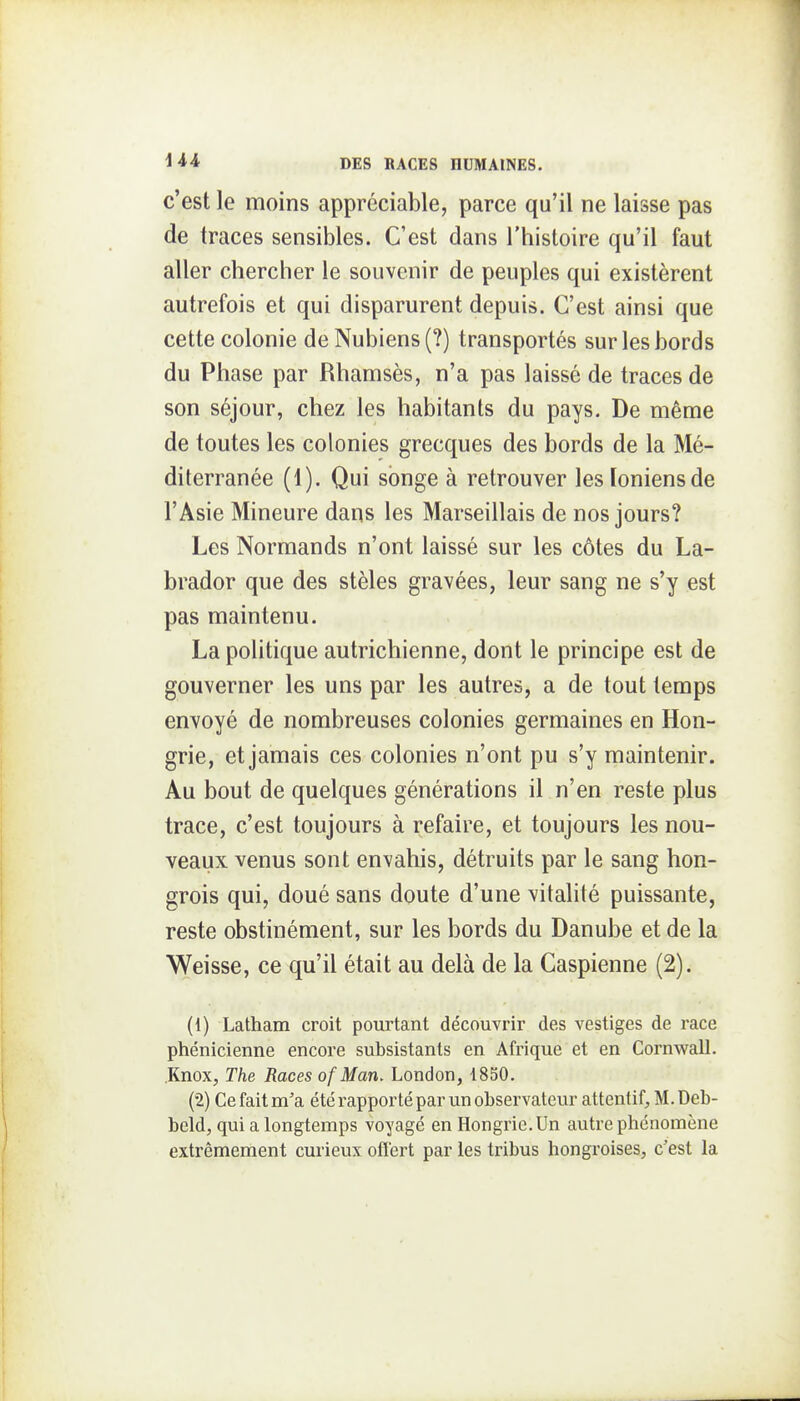 c'est le moins appréciable, parce qu'il ne laisse pas de traces sensibles. C'est dans l'histoire qu'il faut aller chercher le souvenir de peuples qui existèrent autrefois et qui disparurent depuis. C'est ainsi que cette colonie de Nubiens (?) transportés sur les bords du Phase par Rhamsès, n'a pas laissé de traces de son séjour, chez les habitants du pays. De même de toutes les colonies grecques des bords de la Mé- diterranée (1). Qui songe à retrouver les Ioniens de l'Asie Mineure dans les Marseillais de nos jours? Les Normands n'ont laissé sur les côtes du La- brador que des stèles gravées, leur sang ne s'y est pas maintenu. La politique autrichienne, dont le principe est de gouverner les uns par les autres, a de tout temps envoyé de nombreuses colonies germaines en Hon- grie, et jamais ces colonies n'ont pu s'y maintenir. Au bout de quelques générations il n'en reste plus trace, c'est toujours à refaire, et toujours les nou- veaux venus sont envahis, détruits par le sang hon- grois qui, doué sans doute d'une vitalité puissante, reste obstinément, sur les bords du Danube et de la Weisse, ce qu'il était au delà de la Caspienne (2). (1) Latham croit pourtant découvrir des vestiges de race phénicienne encore subsistants en Afrique et en Cornwall. .Knox, The Races of Man. London, 1850. (2) Ce fait m'a été rapporté par un observateur attentif^, M. Deb- bcld, qui a longtemps voyagé en Hongrie. Un autre phénomène extrêmement curieux offert par les tribus hongroises, c'est la