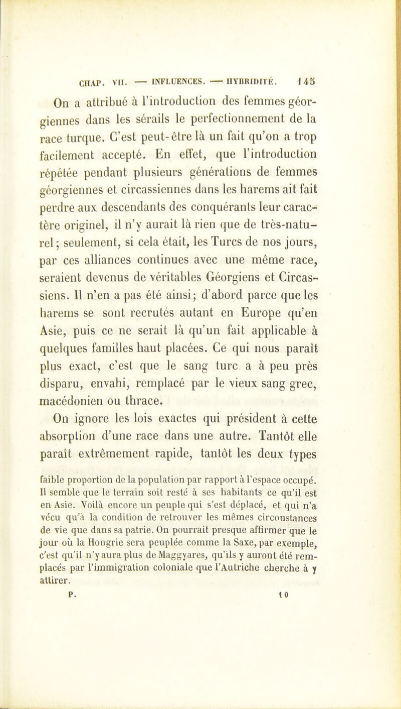 On a attribué à l'introduction des femmes géor- giennes dans les sérails le perfectionnement de la race turque. C'est peut-être là un fait qu'on a trop facilement accepté. En effet, que l'introduction répétée pendant plusieurs générations de femmes géorgiennes et circassiennes dans les harems ait fait perdre aux descendants des conquérants leur carac- tère originel, il n'y aurait là rien que de très-natu- rel; seulement, si cela était, les Turcs de nos jours, par ces alliances continues avec une même race, seraient devenus de véritables Géorgiens et Circas- siens. Il n'en a pas été ainsi; d'abord parce que les harems se sont recrutés autant en Europe qu'en Asie, puis ce ne serait là qu'un fait applicable à quelques familles haut placées. Ce qui nous paraît plus exact, c'est que le sang turc a à peu près disparu, envahi, remplacé par le vieux sang grec, macédonien ou thrace. On ignore les lois exactes qui président à cette absorption d'une race dans une autre. Tantôt elle paraît extrêmement rapide, tantôt les deux types faible proportion de la population par rapport à l'espace occupé. Il semble que le terrain soit resté à ses habitants ce qu'il est en Asie. Voilà encore un peuple qui s'est déplacé, et qui n'a vécu qu'à la condition de retrouver les mêmes circonstances de vie que dans sa patrie. On pourrait presque affirmer que le jour où la Hongrie sera peuplée comme la Saxe, par exemple, c'est qu'il n'y aura plus de Maggyares, qu'ils y auront été rem- placés par l'immigration coloniale que l'Autriche cherche à y attirer. P. 10