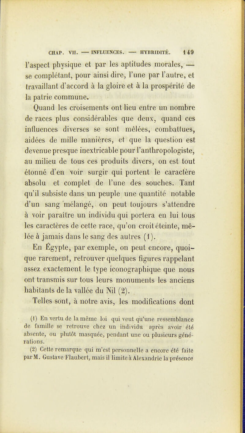 l'aspect physique et par les aptitudes morales, — se complétant, pour ainsi dire, l'une par l'autre, et travaillant d'accord à la gloire et à la prospérité de la patrie commune. Quand les croisements ont lieu entre un nombre de races plus considérables que deux, quand ces influences diverses se sont mêlées, combattues, aidées de mille manières, et que la question est devenue presque inextricable pour l'anthropologiste, au milieu de tous ces produits divers, on est tout étonné d'en voir surgir qui portent le caractère absolu et complet de l'une des souches. Tant qu'il subsiste dans un peuple une quantité notable d'un sang mélangé, on peut toujours s'attendre à voir paraître un individu qui portera en lui tous les caractères de cette race, qu'on croit éteinte, mê- lée à jamais dans le sang des autres (1). En Égypte, par exemple, on peut encore, quoi- que rarement, retrouver quelques figures rappelant assez exactement le type iconographique que nous ont transmis sur tous leurs monuments les anciens habitants de la vallée du Nil (2). Telles sont, à notre avis, les modifications dont (1) En vertu de la même loi qui veut qu'une ressemblance de famille se retrouve chez un itidividu après avoir été absente, ou plutôt masquée, pendant une ou plusieurs géné- rations. (2) Cette remarque qui m'est personnelle a encore été faite par M. Gustave Flaubert, mais il limite à Alexandrie la présence