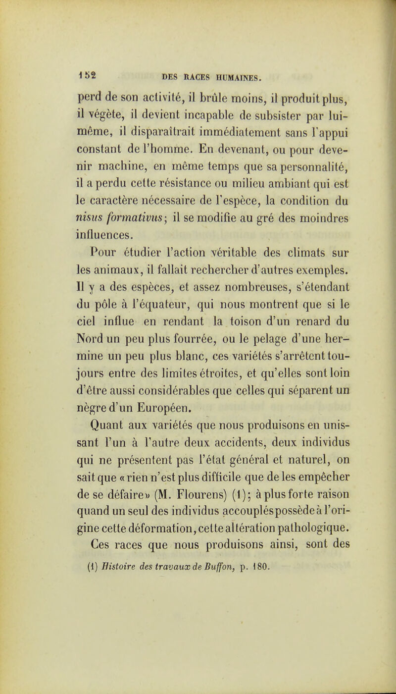 perd de son activité, il brûle moins, il produit plus, il végète, il devient incapable de subsister par lui- même, il disparaîtrait immédiatement sans l'appui constant de l'homme. En devenant, ou pour deve- nir machine, en même temps que sa personnalité, il a perdu cette résistance ou milieu ambiant qui est le caractère nécessaire de l'espèce, la condition du nisiis formativus; il se modifie au gré des moindres influences. Pour étudier l'action véritable des climats sur les animaux, il fallait rechercher d'autres exemples. Il y a des espèces, et assez nombreuses, s'étendant du pôle à l'équateur, qui nous montrent que si le ciel influe en rendant la toison d'un renard du Nord un peu plus fourrée, ou le pelage d'une her- mine un peu plus blanc, ces variétés s'arrêtent tou- jours entre des limites étroites, et qu'elles sont loin d'être aussi considérables que celles qui séparent un nègre d'un Européen. Quant aux variétés que nous produisons en unis- sant l'un à l'autre deux accidents, deux individus qui ne présentent pas l'état général et naturel, on sait que « rien n'est plus difficile que de les empêcher de se défaire» (M. Flourens) (1); à plus forte raison quand un seul des individus accouplés possède à l'ori- gine cette déformation, cette al tération pathologique. Ces races que nous produisons ainsi, sont des