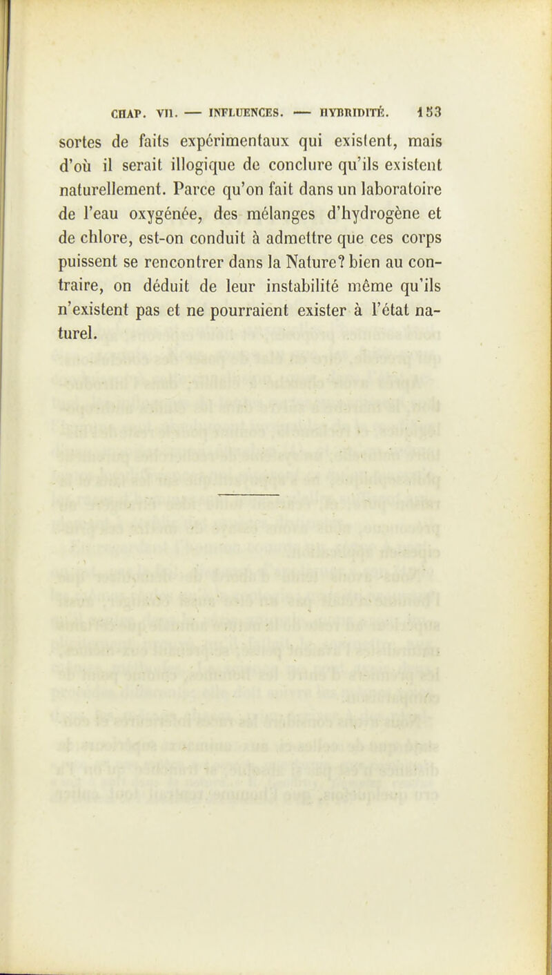 sortes de faits expérimentaux qui existent, mais d'où il serait illogique de conclure qu'ils existent naturellement. Parce qu'on fait dans un laboratoire de l'eau oxygénée, des mélanges d'hydrogène et de chlore, est-on conduit à admettre que ces corps puissent se rencontrer dans la Nature? bien au con- traire, on déduit de leur instabilité même qu'ils n'existent pas et ne pourraient exister à l'état na- turel.