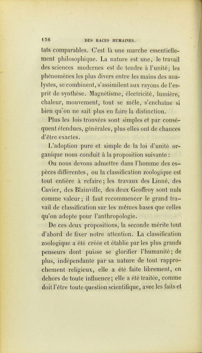 tats comparables. C'est là une marche essentielle- ment philosophique. La nature est une, le travail des sciences modernes est de tendre à l'uni lé; les phénomènes les plus divers entre les mains des ana- lystes, se combinent, s'assimilent aux rayons de l'es- prit de synthèse. Magnétisme, électricité, lumière, chaleur, mouvement, tout se mêle, s'enchaîne si bien qu'on ne sait plus en faire la distinction. Plus les lois trouvées sont simples et par consé- quent étendues, générales, plus elles ont de chances d'être exactes. L'adoption pure et simple de la loi d'unité or- ganique nous conduit à la proposition suivante : Ou nous devons admettre dans l'homme des es- pèces différentes, ou la classification zoologique est tout entière à refaire; les travaux des Linné, des Cuvier, des Blainville, des deux Geoffroy sont nuls comme valeur; il faut recommencer le grand tra- vail de classification sur les mêmes bases que celles qu'on adopte pour l'anthropologie. De ces deux propositions, la seconde mérite tout d'abord de fixer notre attention. La classification zoologique a été créée et établie par les plus grands penseurs dont puisse se glorifier l'humanité; de plus, indépendante par sa nature de tout rappro- chement religieux, elle a été faite librement, en dehors de toute influence; elle a été traitée, comme doit l'être toute question scientifique, avec les faits et