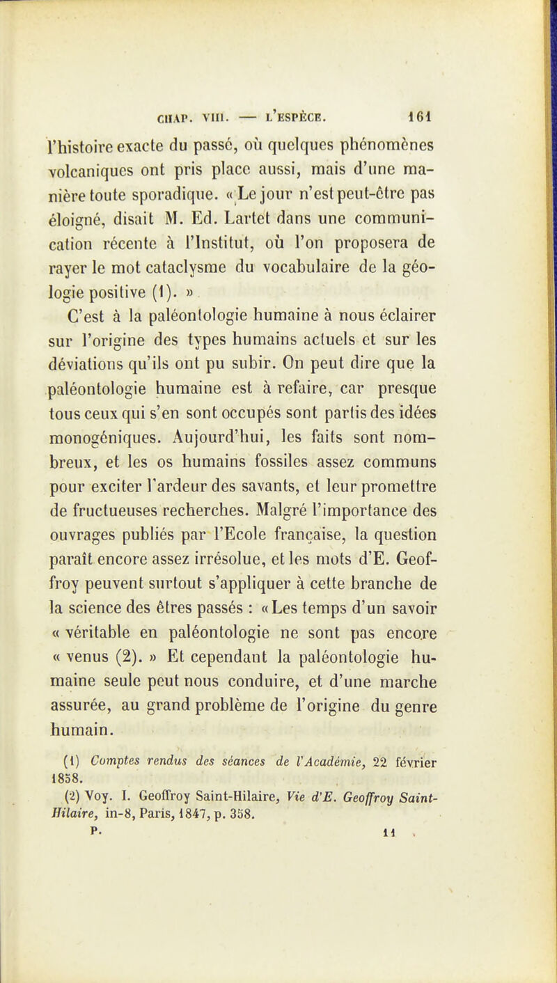 l'histoire exacte du passé, où quelques phénomènes volcaniques ont pris place aussi, mais d'une ma- nière toute sporadique. «'Le jour n'est peut-être pas éloigné, disait M. Ed. Lartet dans une communi- cation récente à l'Institut, où l'on proposera de rayer le mot cataclysme du vocabulaire de la géo- logie positive (1). » C'est à la paléontologie humaine à nous éclairer sur l'origine des types humains actuels et sur les déviations qu'ils ont pu subir. On peut dire que la paléontologie humaine est à refaire, car presque tous ceux qui s'en sont occupés sont partis des idées monogéniques. Aujourd'hui, les faits sont nom- breux, et les os humains fossiles assez communs pour exciter l'ardeur des savants, et leur promettre de fructueuses recherches. Malgré l'importance des ouvrages publiés par l'Ecole française, la question paraît encore assez irrésolue, et les mots d'E. Geof- froy peuvent surtout s'appliquer à cette branche de la science des êtres passés : «Les temps d'un savoir « véritable en paléontologie ne sont pas encore « venus (2). » Et cependant la paléontologie hu- maine seule peut nous conduire, et d'une marche assurée, au grand problème de l'origine du genre humain. (1) Comptes rendus des séances de VAcadémie, 22 février 1858. (2) Voy. I. Geoffroy Saint-Hilaire, Vie d'E. Geoffroy Saint- Hilaire, in-8, Paris, 1847, p. 358. P. n .