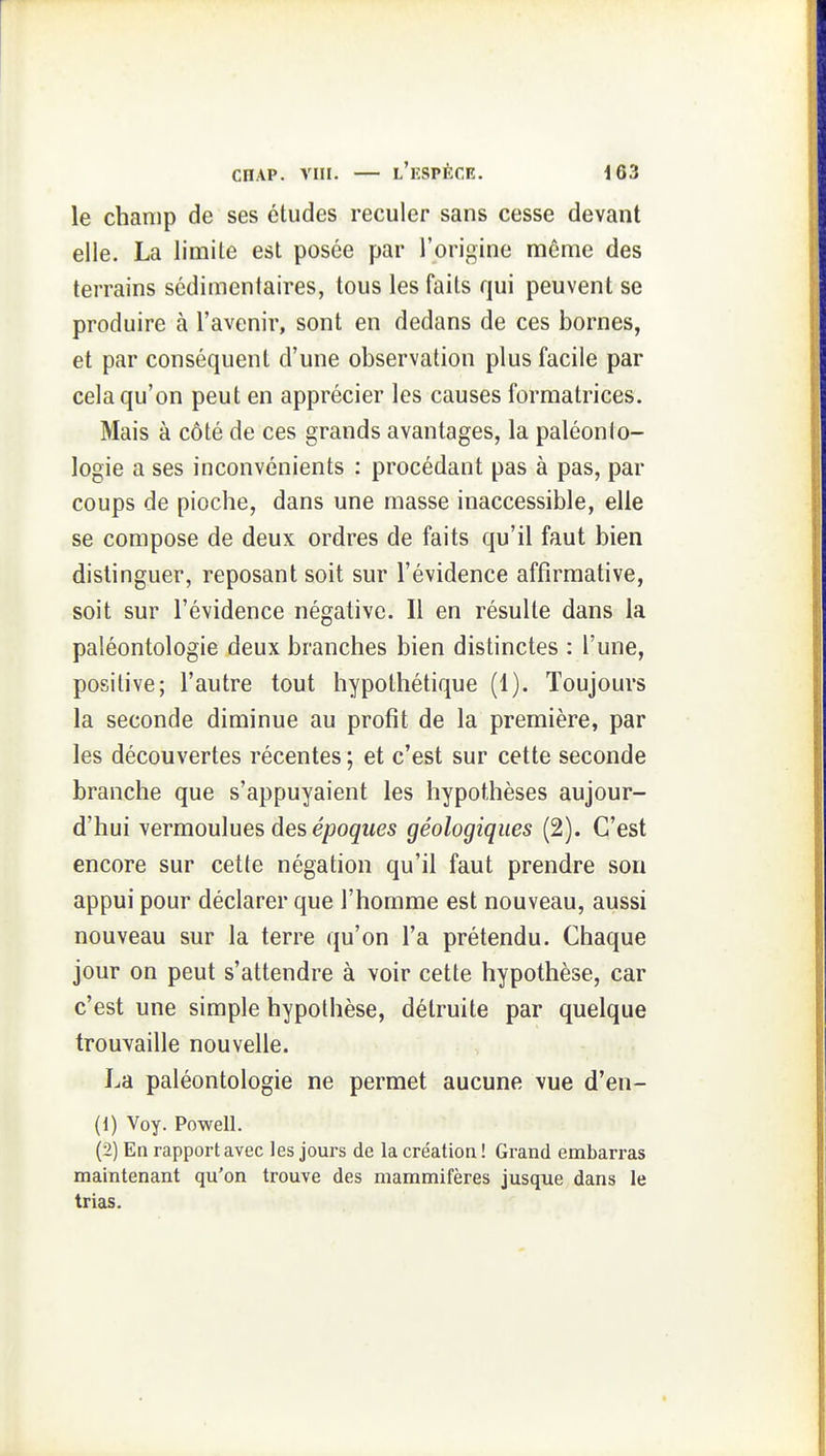 le champ de ses études reculer sans cesse devant elle. La limite est posée par l'origine même des terrains sédimenfaires, tous les faits qui peuvent se produire à l'avenir, sont en dedans de ces bornes, et par conséquent d'une observation plus facile par cela qu'on peut en apprécier les causes formatrices. Mais à côté de ces grands avantages, la paléonto- logie a ses inconvénients : procédant pas à pas, par coups de pioche, dans une masse inaccessible, elle se compose de deux ordres de faits qu'il faut bien distinguer, reposant soit sur l'évidence affirmative, soit sur l'évidence négative. Il en résulte dans la paléontologie deux branches bien distinctes : l'une, positive; l'autre tout hypothétique (1). Toujours la seconde diminue au profit de la première, par les découvertes récentes ; et c'est sur cette seconde branche que s'appuyaient les hypothèses aujour- d'hui yermoulues àes époques géologiques (2). C'est encore sur cette négation qu'il faut prendre sou appui pour déclarer que l'homme est nouveau, aussi nouveau sur la terre qu'on l'a prétendu. Chaque jour on peut s'attendre à voir cette hypothèse, car c'est une simple hypothèse, détruite par quelque trouvaille nouvelle. La paléontologie ne permet aucune vue d'en- (1) Voy. Powell. (2) En rapport avec les jours de la création ! Grand embarras maintenant qu'on trouve des mammifères jusque dans le trias.