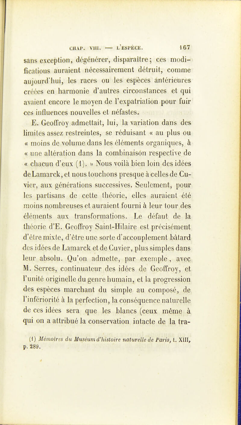 sans exception, dégénérer, disparaître; ces nnodi- ficafious auraient nécessairement détruit, comme aujourd'hui, les races ou les espèces antérieures créées en harmonie d'autres circonstances et qui avaient encore le moyen de l'expatriation pour fuir ces influences nouvelles et néfastes. E. Geoffroy admettait, lui, la variation dans des hrailes assez restreintes, se réduisant « au plus ou « moins de volume dans les éléments organiques, à « une altération dans la combinaison respective de « chacun d'eux (I). ^> Nous voilà bien loin des idées deLamarck, et nous touchons presque à celles de Cu- vier. aux générations successives. Seulement, pour les partisans de cette théorie, elles auraient été moins nombreuses et auraient fourni à leur tour des éléments aux transformations. Le défaut de la théorie d'E. Geoffroy Sainl-Hilaire est précisément d'être mixte, d'être une sorte d'accouplement bâtard des idées de Lamarck et de Cuvier, plus simples dans leur absolu. Qu'on admette, par exemple, avec M. Serres, continuateur des idées de Geoffroy, et l'unité originelle du genre humain, et la progression des espèces marchant du simple au composé, de l'infériorité à la perfection, la conséquence naturelle de ces idées sera que les blancs (ceux même à qui on a attribué la conservation intacte de la tra- (1) Mémoires du Muséum d'histoire naturelle de Paris, t. XIII, p. 289.