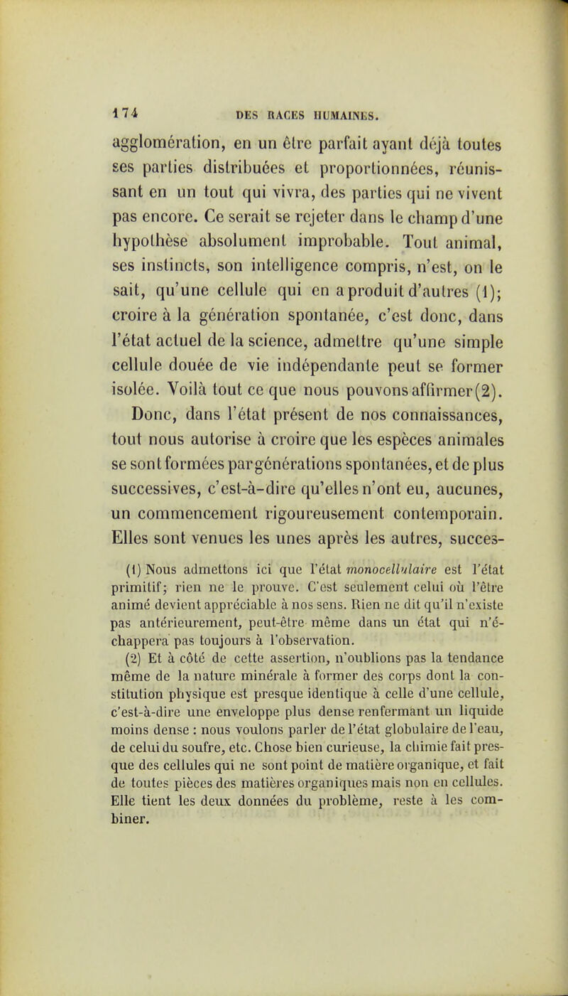 agglomération, en un être parfait ayant déjà toutes ses parties distribuées et proportionnées, réunis- sant en un tout qui vivra, des parties qui ne vivent pas encore. Ce serait se rejeter dans le champ d'une hypothèse absolument improbable. Tout animal, ses instincts, son intelligence compris, n'est, on le sait, qu'une cellule qui en a produit d'autres (1); croire à la génération spontanée, c'est donc, dans l'état actuel de la science, admettre qu'une simple cellule douée de vie indépendante peut se former isolée. Voilà tout ce que nous pouvons affirmer (2). Donc, dans l'état présent de nos connaissances, tout nous autorise à croire que les espèces animales se sont formées pargénérations spontanées, et de plus successives, c'est-à-dire qu'elles n'ont eu, aucunes, un commencement rigoureusement contemporain. Elles sont venues les unes après les autres, succes- (1) Nous admettons ici que l'état monocellulaire est l'état primitif; rien ne le prouve. C'est seulement celui où l'èlre animé devient appi'éciable à nos sens. Rien ne dit qu'il n'existe pas antérieurement, peut-être même dans un état qui n'é- chappera pas toujours à l'observation. (2) Et à côté de cette assertion, n'oublions pas la tendance même de la nature minérale à former des corps dont la con- stitution physique est presque identique à celle d'une cellule, c'est-à-dire une enveloppe plus dense renfermant un liquide moins dense : nous voulons parler de l'état globulaire de l'eau, de celui du soufre, etc. Chose bien curieuse, la cliimie fait pres- que des cellules qui ne sont point de matière organique, et fait de toutes pièces des matières organiques mais non en cellules. Elle tient les deux données du problème, reste à les com- biner.