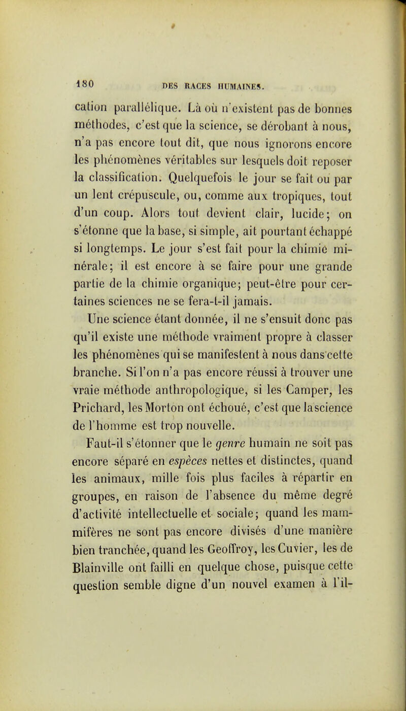 cation parallélique. Là où n'existent pas de bonnes méthodes, c'est que la science, se dérobant à nous, n'a pas encore tout dit, que nous ignorons encore les phénomènes véritables sur lesquels doit reposer la classification. Quelquefois le jour se fait ou par un lent crépuscule, ou, comme aux tropiques, tout d'un coup. Alors tout devient clair, lucide; on s'étonne que la base, si simple, ait pourtant échappé si longtemps. Le jour s'est fait pour la chimie mi- nérale; il est encore à se faire pour une grande partie de la chimie organique; peut-être pour cer- taines sciences ne se fera-t-il jamais. Une science étant donnée, il ne s'ensuit donc pas qu'il existe une méthode vraiment propre à classer les phénomènes qui se manifestent à nous dans cette branche. Si l'on n'a pas encore réussi à trouver une vraie méthode anthropologique, si les Camper, les Prichard, lesMorton ont échoué, c'est quelascience de l'homme est trop nouvelle. Faut-il s'étonner que le genre humain ne soit pas encore séparé en espèces nettes et distinctes, quand les animaux, mille fois plus faciles à répartir en groupes, en raison de l'absence du même degré d'activité intellectuelle et sociale; quand les mam- mifères ne sont pas encore divisés d'une manière bien tranchée, quand les Geoffroy, les Cuvier, les de Blainville ont failli en quelque chose, puisque cette question semble digne d'un nouvel examen à l'il-