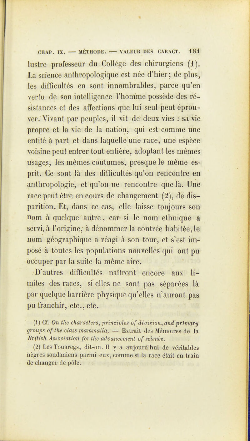 lustre professeur du Collège des chirurgiens (J). La science anthropologique est née d'hier; de plus, les difficultés en sont innombrables, parce qu'en vertu de son intelligence l'homme possède des ré- sistances et des affections que lui seul peut éprou- ver. Vivant par peuples, il vit de deux vies : sa vie propre et la vie de la nation, qui est comme une entité à part et dans laquelle une race, une espèce voisine peut enirer tout entière, adoptant les mêmes usages, les mêmes coutumes, presque le même es- prit. Ce sont là des difficultés qu'on rencontre en anthropologie, et qu'on ne rencontre que là. Une race peut être en cours de changement (2), de dis- parition. Et, dans ce cas, elle laisse toujours son nom à quelque autre, car si le nom ethnique a servi, à l'origine, à dénommer la contrée habitée, le nom géographique a réagi à son tour, et s'est im- posé à toutes les populations nouvelles qui ont pu occuper par la suite la même aire. D'autres difficultés naîtront encore aux li- mites des races, si elles ne sont pas séparées là par quelque barrière physique qu'elles n'auront pas pu franchir, etc., etc. (1) Cf. On the characfers, principles of division, and primary groups of the elass mammalia. — Extrait des Mémoires de la British Association for the advancement of science. (2) Les Touai-egs, dit-on. Il y a aujourd'hui de véritables nègres soxidaniens parmi eux, comme si la race était en train de changer de pôle.