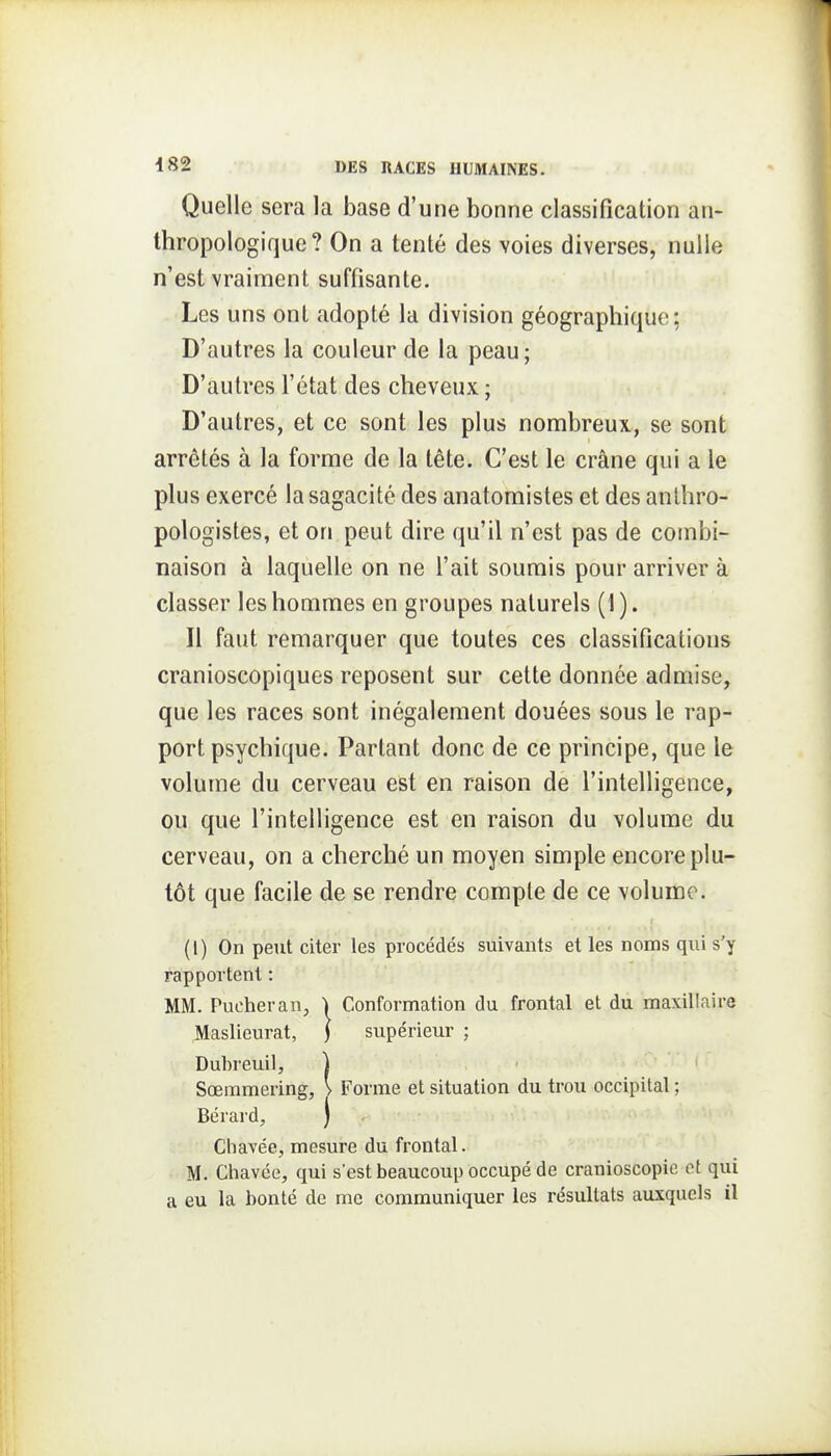 Quelle sera la base d'une bonne classification an- thropologique? On a tenté des voies diverses, nulle n'est vraiment suffisante. Les uns ont adopté la division géographique; D'autres la couleur de la peau; D'autres l'état des cheveux ; D'autres, et ce sont les plus nombreux, se sont arrêtés à la forme de la tête. C'est le crâne qui a le plus exercé la sagacité des anatomistes et des anlhro- pologistes, et on peut dire qu'il n'est pas de combi- naison à laquelle on ne l'ait soumis pour arriver à classer les hommes en groupes naturels (1). Il faut remarquer que toutes ces classifications cranioscopiques reposent sur cette donnée admise, que les races sont inégalement douées sous le rap- port psychique. Partant donc de ce principe, que le volume du cerveau est en raison de l'intelligence, ou que l'intelligence est en raison du volume du cerveau, on a cherché un moyen simple encore plu- tôt que facile de se rendre compte de ce volume. (I) On peut citer les procédés suivants et les noms qui s'y rapportent : MM. Pucheran, Conformation du frontal et du maxillaire Maslieurat, ) supérieur ; Duhreuil, ) Sœmmering, > Forme et situation du trou occipital ; Bérard, ) Chavée, mesure du frontal. M. Chavce, qui s'est beaucoup occupé de cranioscopic et qui a eu la bonté de me communiquer les résultats auxquels il