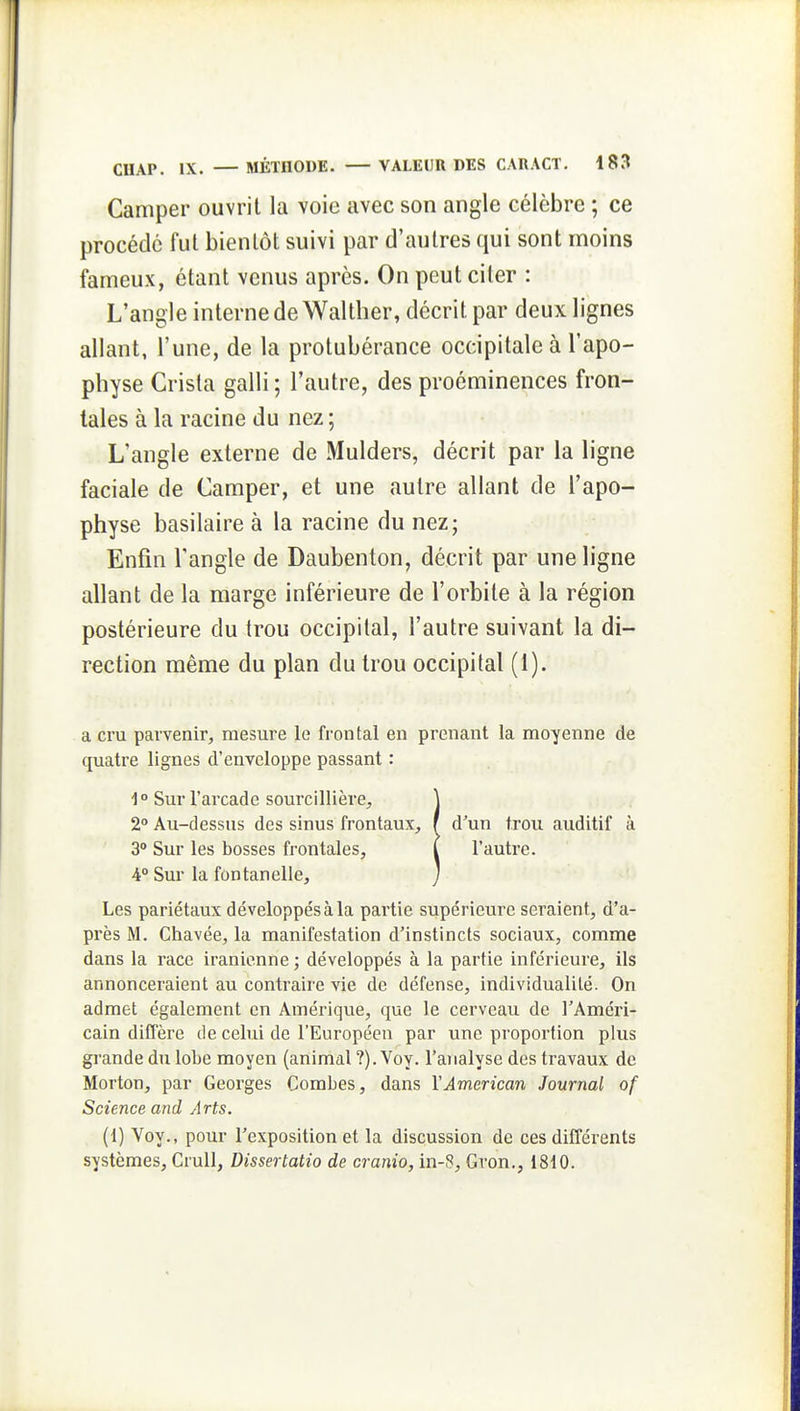 Camper ouvrit la voie avec son angle célèbre ; ce procédé fui bientôt suivi par d'autres qui sont moins fameux, étant venus après. On peut citer : L'angle interne de Walther, décrit par deux lignes allant, l'une, de la protubérance occipitale à l'apo- physe Crista galli ; l'autre, des proéminences fron- tales à la racine du nez ; L'angle externe de Mulders, décrit par la ligne faciale de Camper, et une autre allant de l'apo- physe basilaire à la racine du nez; Enfin l'angle de Daubenton, décrit par une ligne allant de la marge inférieure de l'orbite à la région postérieure du trou occipital, l'autre suivant la di- rection même du plan du trou occipital (1). a cru parvenir, mesure le frontal en prenant la moyenne de quatre lignes d'enveloppe passant : 1 ° Sur l'arcade sourcillière, ] 2° Au-dessus des sinus frontaux, f d'un trou auditif à 3° Sur les bosses frontales, l l'autre. i° Sur la fontanelle, ] Les pariétaux développés à la pai'tie supérieure seraient, d'a- près M. Chavée, la manifestation d'instincts sociaux, comme dans la race iranienne ; développés à la partie inférieure, ils annonceraient au contraire vie de défense, individualité. On admet également en Amérique, que le cerveau de l'Améri- cain diffère de celui de l'Européen par une proportion plus grande du lobe moyen (animal ?). Voy. l'analyse des travaux de Morton, par Georges Combes, dans VAmerican Journal of Science and Arts. (1) Voy., pour l'exposition et la discussion de ces différents systèmes, CruU, Dissertatio de cranio, in-8, Gron., 1810.