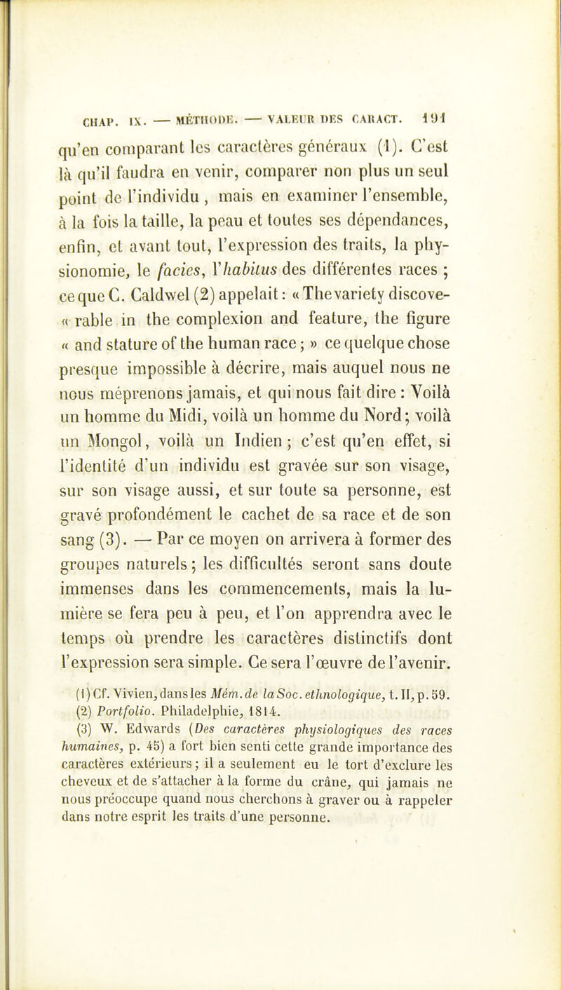 qu'en comparant les caractères généraux (1). C'est là qu'il faudra en venir, comparer non plus un seul point de l'individu , mais en examiner l'ensemble, à la fois la taille, la peau et toutes ses dépendances, enfin, et avant tout, l'expression des traits, la phy- sionomie, le faciès, Yhabkus des différentes races ; cequeC. Caldwel (2) appelait : «Thevariety discove- « rable in the complexion and feature, the figure « and stature of the human race ; » ce quelque chose presque impossible à décrire, mais auquel nous ne nous méprenons jamais, et qui nous fait dire : Voilà un homme du Midi, voilà un homme du Nord; voilà un Mongol, voilà un Indien ; c'est qu'en effet, si l'identité d'un individu est gravée sur son visage, sur son visage aussi, et sur toute sa personne, est gravé profondément le cachet de sa race et de son sang (3). — Par ce moyen on arrivera à former des groupes naturels ; les difficultés seront sans doute immenses dans les commencements, mais la lu- mière se fera peu à peu, et l'on apprendra avec le temps où prendre les caractères distinctifs dont l'expression sera simple. Ce sera l'œuvre de l'avenir. (1) Cf. Vivien, dansles Mém.de la Soc. ethnologique, t. II, p. 59. (2) Portfolio. Philadelphie, 1814. (3) W, Edwards {Des caractères physiologiques des races humaines, p. 45) a fort bien senti cette grande importance des caractères extérieurs ; il a seulement eu le tort d'exclure les cheveux et de s'attacher à la forme du crâne, qui jamais ne nous préoccupe quand nous cherchons à graver ou à rappeler dans notre esprit les traits d'une personne.