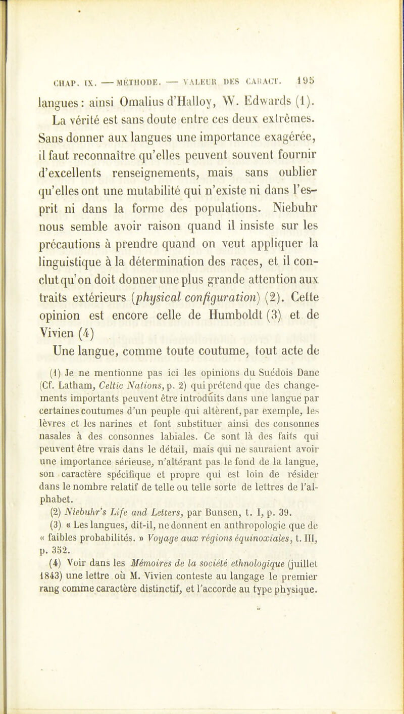 langues : ainsi Omaliiisd'Halloy, W. Edwards (1). La vérité est sans doute entre ces deux extrêmes. Sans donner aux langues une importance exagérée, il faut reconnaître qu'elles peuvent souvent fournir d'excellents renseignements, mais sans oublier qu'elles ont une mutabilité qui n'existe ni dans l'es- prit ni dans la forme des populations. Niebuhr nous semble avoir raison quand il insiste sur les précautions à prendre quand on veut appliquer la linguistique à la détermination des races, et il con- clut qu'on doit donner une plus grande attention aux traits extérieurs {physical configuration) (2). Cette opinion est encore celle de Humboldt (3) et de Vivien (4) Une langue, comme toute coutume, tout acte de {i) Je ne mentionne pas ici les opinions du Suédois Dane (Cf. Lathanij Celtic Nations, 2) qui prétend que des change- ments importants peuvent être introdiaits dans une langue par certaines coutumes d'un peuple qui altèrent, par exemple, les lèvres et les narines et font substituer ainsi des consonnes nasales à des consonnes labiales. Ce sont là des faits qui peuvent être vrais dans le détail, mais qui ne sauraient avoir une importance sérieuse, n'altérant pas le fond de la langue, son caractère spécifique et propre qui est loin de résider dans le nombre relatif de telle ou telle sorte de lettres de l'al- phabet. (2) Niebuhr's Life and LeUers, par Bunsen, t. I, p. 39. (3) « Les langues, dit-il, ne donnent en anthropologie que de « faibles probabilités. » Voyage aux régions équinoxiales, t. III, p. 352. (4) Voir dans les Mémoires de la société ethnologique (juillet 1843) une lettre où M. Vivien conteste au langage le premier rang comme caractère distinctif, et l'accorde au type physique.