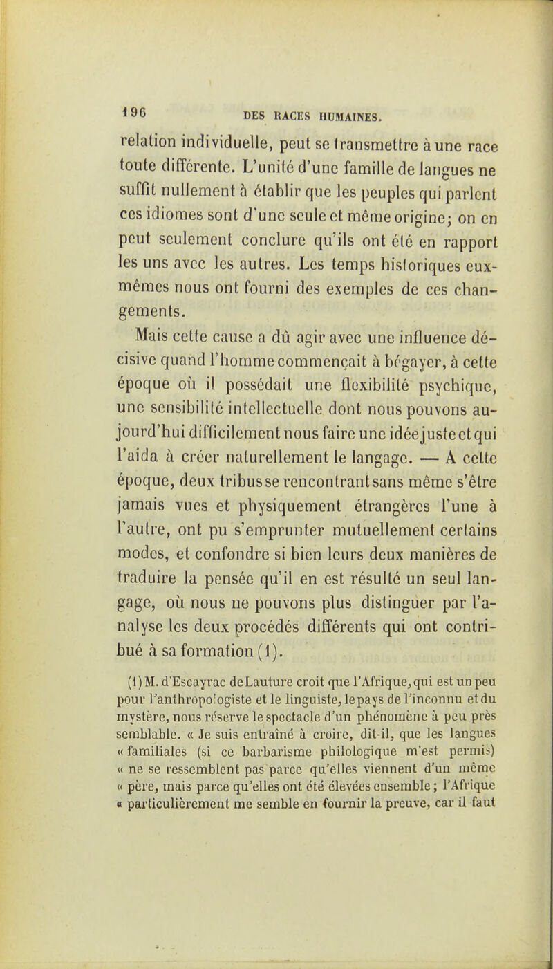 relation individuelle, peut se transmettre aune race toute différente. L'unité d'une famille de langues ne suffit nullement à établir que les peuples qui parlent ces idiomes sont d'une seule et môme origine; on en peut seulement conclure qu'ils ont clé en rapport les uns avec les autres. Les temps historiques eux- mêmes nous ont fourni des exemples de ces chan- gements. Mais cette cause a dû agir avec une influence dé- cisive quand l'homme commençait à bégayer, à cette époque où il possédait une flexibilité psychique, une sensibilité intellectuelle dont nous pouvons au- jourd'hui difficilement nous faire uncidéejustectqui l'aida à créer naturellement le langage. — A cette époque, deux tribus se rencontrant sans même s'être jamais vues et physiquement étrangères l'une à l'autre, ont pu s'emprunter mutuellement certains modes, et confondre si bien leurs deux manières de traduire la pensée qu'il en est résulté un seul lan- gage, où nous ne pouvons plus distinguer par l'a- nalyse les deux procédés différents qui ont contri- bué à sa formation (1). (1)M. d'Escayrac deLauture croit que l'Afrique, qui est un peu pour ranthropologiste et le linguiste, lepays de Tinconnu etdu mystère, nous réserve le spectacle d'un phénomène à peu près semblable. « Je suis entraîné à croire, dit-il, que les langues « familiales (si ce barbarisme philologique m'est permis) « ne se ressemblent pas parce qu'elles viennent d'un même « père, mais parce qu'elles ont été élevées ensemble ; l'Afrique « particulièrement me semble en fournir la preuve, car il faut