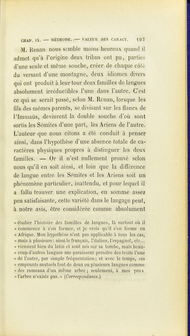 M. Renan nous semble moins heurenx quand il admet qu'à l'origine deux tribus ont pu, parties d'une seule et môme souche, créer de chaque côlé du versant d'une montagne, deux idiomes divers qui ont produit à leur tour deux familles de langues absolument irrcducliblcs l'une dans l'autre. C'est ce qui se serait passé, selon M. Renan, lorsque les fils des mêmes parents, se divisant sur les flancs de l'Immaus, devinrent la double souche d'où sont sortis les Sémites d'une part, lès Ariens de l'autre. L'auteur que nous citons a été conduit à penser ainsi, dans l'hypothèse d'une absence totale de ca- ractères physiques propres à distinguer les deux familles. — Or il n'est nullement prouvé selon nous qu'il en soit ainsi, et loin que la différence de langue entre les Sémites et les Ariens soit un phénomène particulier, inattendu, et pour lequel il a fallu trouver une explication, en somme assez peu satisfaisante, cette variété dans le langage peut, à notre avis, être considérée comme absolument « dtudier l'histoire des familles de langues, là surtout où il « commence à s'en former, et je crois qu'il s'en forme en « Afrique. Mon hypothèse n'est pas applicable à tous les cas, <( mais à plusieurs: ainsilefrançais, l'italien,l'espagnol, etc.. <( viennent bien du latin et sont nés sur sa tombe, mais beau- « coup d'autres langues me paraissent prendre des traits l'une « de l'autre, par simple fréquentation; et avec le temps, ces « emprunts mutuels font de deux ou plusieurs langues comme « des rameaux d'un même arbre ; seulement, à mes yeux « l'arbre n'existe pas. » {Correspondance.)