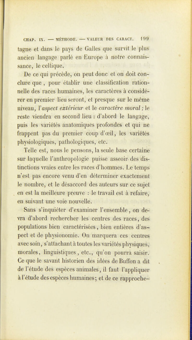 tagne et dans le pays de Galles que survit le plus ancien langage parlé en Europe à notre connais- sance, le celtique. De ce qui précède, on peut donc et on doit con- clure que , pour établir une classification ration- nelle des races humaines, les caractères à considé- rer en premier lieu seront, et presque sur le même niveau, Y aspect extérieur et le caractère moral; le reste viendra en second lieu : d'abord le langage, puis les variétés anatomiques profondes et qui ne frappent pas du premier coup d'œil, les variétés physiologiques, pathologiques, etc. Telle est, nous le pensons, la seule base certaine sur laquelle l'anthropologie puisse asseoir- des dis- tinctions vraies entre les races d'hommes. Le temps n'est pas encore venu d'en déterminer exactement le nombre, et le désaccord des auteurs sur ce sujet en est la meilleure preuve : le travail est à refaire, en suivant une voie nouvelle. Sans s'inquiéter d'examiner l'ensemble, on de- vra d'abord rechercher les centres des races, des populations bien caractérisées, bien entières d'as- pect et de physionomie. On marquera ces centres avec soin, s'attachant à toutes les variétés physiques, morales, linguistiques, etc., qu'on pourra saisir. Ce que le savant historien des idées de Buffon a dit de l'étude des espèces animales, il faut l'appliquer à l'étude des espèces humaines; et de ce rapproche-