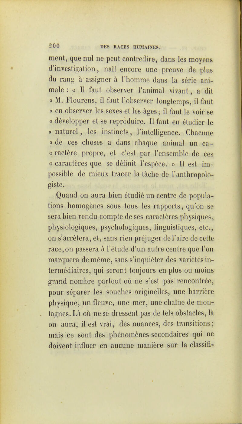 ment, que nul ne peut contredire, dans les moyens d'investigation, naît encore une preuve de plus du rang à assigner à l'homme dans la série ani- male : « Il faut observer l'animal vivant, a dit « M. Flourcns, il faut l'observer longtemps, il faut « en observer les sexes et les âges ; il faut le voir se « développer et se reproduire. Il faut en étudier le «naturel, les instincts, l'intelligence. Chacune « de ces choses a dans chaque animal un ca- « ractère propre, et c'est par l'ensemble de ces « caractères que se définit l'espèce. » Il est im- possible de mieux tracer la tâche de l'anlhropolo- gistc. Quand on aura bien étudié un centre de popula- tions homogènes sous tous les rapports, qu'on se sera bien rendu compte de ses caractères physiques, physiologiques, psychologiques, linguistiques, etc., on s'arrêtera, et, sans rien préjuger défaire de cette race,on passera à l'étude d'un autre centre que l'on marquera de même, sans s'inquiéter des variétés in- termédiaires, qui seront toujours en plus ou moins grand nombre partout où ne s'est pas rencontrée, pour séparer les souches originelles, une barrière physique, un fleuve, une mer, une chaîne de mon- tagnes. Là où ne se dressent pas de tels obstacles, là on aura, il est vrai, des nuances, des transitions; mais ce sont des phénomènes secondaires qui ne doivent influer en aucune manière sur la classifi-