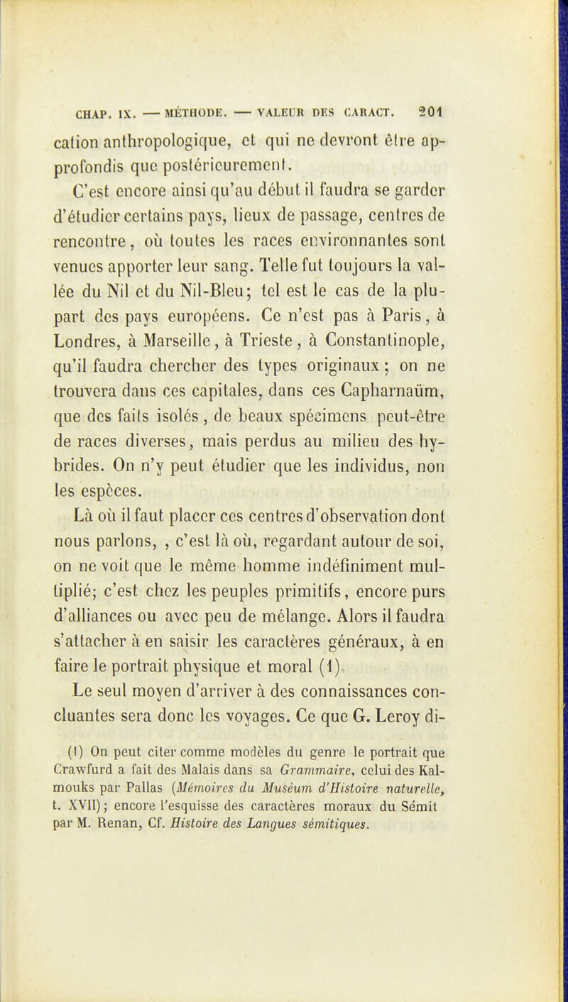 cation anthropologique, et qui ne devront être ap- profondis que postérieurement. C'est encore ainsi qu'au début il faudra se garder d'étudier certains pays, lieux de passage, centres de rencontre, où toutes les races environnantes sont venues apporter leur sang. Telle fut toujours la val- lée du Nil et du Nil-Bleu; tel est le cas de la plu- part des pays européens. Ce n'est pas à Paris, à Londres, à Marseille, à Trieste, à Constantinople, qu'il faudra chercher des types originaux ; on ne trouvera dans ces capitales, dans ces Capharnaûm, que des faits isolés , de beaux spécimens peut-être de races diverses, mais perdus au milieu des hy- brides. On n'y peut étudier que les individus, non les espèces. Là où il faut placer ces centres d'observation dont nous parlons, , c'est là où, regardant autour de soi, on ne voit que le même homme indéfiniment mul- tiplié; c'est chez les peuples primitifs, encore purs d'alliances ou avec peu de mélange. Alors il faudra s'attacher à en saisir les caractères généraux, à en faire le portrait physique et moral (1), Le seul moyen d'arriver à des connaissances con- cluantes sera donc les voyages. Ce que G. Leroy di- (I) On peut citer comme modèles du genre le portrait que Crawfurd a fait des Malais dans sa Grammaire, celui des Kal- mouks par Pallas (Mémoires du Muséum d'Histoire naturelle, t. XVII) ; encore Tesquisse des caractères moraux du Sémit par M. Renan, Cf. Histoire des Langues sémitiques.