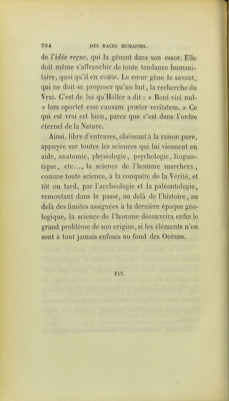 de Vidée reçue, qui la gênent dans son essor. Elle doit môme s'aiïranchir de toute tendance humani- taire^ quoi qu'il en coûte. Le cœur gêne le savant, qui ne doit se proposer qu'un but, la recherche du Vrai. C'est de lui qu'Hallcr a dit : « Boni viri nul- « lam oporlet esse causam prseter veritalem. » Ce qui est vrai est bien, parce que c'est dans l'ordre éternel de la Nature. Ainsi, libre d'entraves, obéissant à la raison pure, appuyée sur toutes les sciences qui lui viennent en aide, anatomie, physiologie, psychologie, linguis- tique, etc., la science de l'homme marchera, comme toute science, à la conquête de la Vérité, et tôt ou tard, par l'archéologie et la paléontologie, remontant dans le passé, au delà de l'histoire, au delà des limites assignées à la dernière époque géo- logique, la science de l'homme découvrira enfin le grand problème de son origine, si les cléments n'en sont à tout jamais enfouis au fond des Océans. FIN.