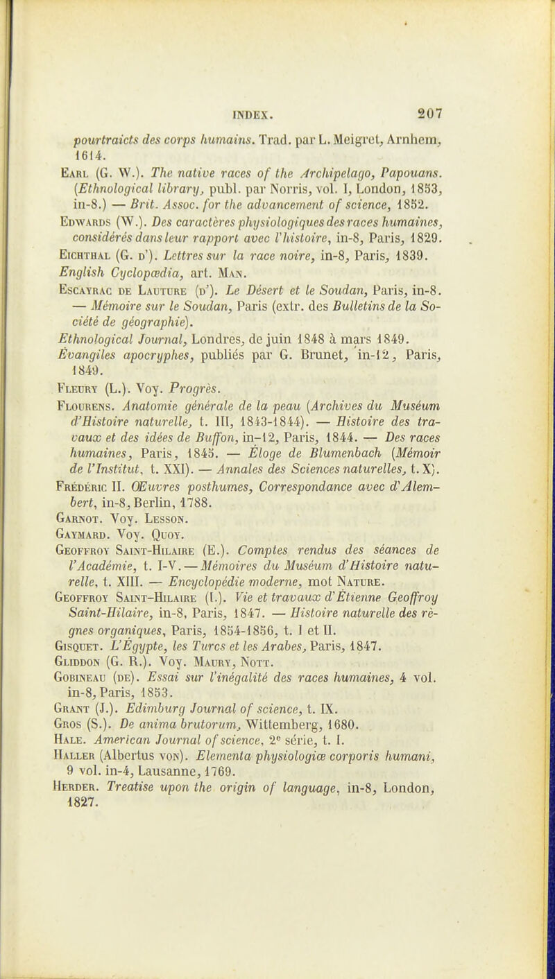 pourtraicts des corps humains. Trad. par L. Meigrel, Arnhem, 1614. Earl (G. W.). The native races of the Archipelago, Papouans. [Ethnological lihrary, publ. par Norris, vol. I, London, 18S3, in-8.) — Brit. Assoc. for the aduancernent of science, 1852. Edwards (W.). Des caractères physiologiques des races humaines, considérés dans leur rapport avec Vhistoire, in-8, Paris, 1829. EicHTHAL (G. d'). Lettres sur la race noire, in-8, Paris, 1839. English Cyclopœdia, art. Man. EscAYRAC DE Lauture (d^). Le Désert et le Soudan, Paris, in-8. — Mémoire sur le Soudan, Paris (extr. des Bulletins de la So- ciété de géographie). Ethnological Journal, Londres, de juin 1848 à mars 1849. Évangiles apocryphes, publiés par G. Brunei, in-12, Paris, 1849. Fleury (L.). Voy. Progrès. Flourens. Anatomie générale de la peau {Archives du Muséum d'Histoire naturelle^, t. III, 1843-1844). — Histoire des tra- vaux et des idées de Buffon, in-12, Paris, 1844. — Des races humaines, Paris, 1843. — Éloge de Blumenhach {Mémoir de l'Institut, t. XXI). — Annales des Sciences naturelles, t.X). Frédéric II. Œuvres posthumes. Correspondance avec d'Alem- bert, in-8, Berlin, 1788. Garnot. Voy. Lesson. Gaymard. Voy. Quoy. Geoffroy Saint-Hilaire (E.). Comptes rendus des séances de l'Académie, t. I-V. — Mémoires du Muséum d'Histoire natu- relle, t. XIII. — Encyclopédie moderne, mot Nature. Geoffroy Saint-Hilaire (I.). Vie et travaux d'Étienne Geoffroy Saint-Hilaire, in-8, Paris, 1847. — Histoire naturelle des rè- gnes organiques, Paris, 1854-18-56, t. I et II. GisQUET. L'Égypte, les Turcs et les Arabes, Paris, 1847. Gliddon (G. R.). Voy. Maury, Nott. Gobineau (de). Essai sur l'inégalité des races humaines, 4 vol. in-8, Paris, 1853. Grant (J.). Edimburg Journal of science, t. IX. Gros (S.). De anima brutorum, Wittemberg, 1680. Hale. American Journal of science, 2^ série, t. I. H ALLER (Albertus von). Elemenia physiologiœ corporis humani, 9 vol. in-4, Lausanne, 1769. Herder. Treatîse upon the origin of language, in-8, London^ 1827.