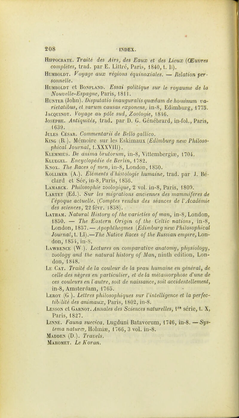 HippocRATE. Traité des Airs, des Eaux et des Lieux (Œuvres complètes, trad. par E. Liltié, Paris, 1840, 1. 11). HuMBOLDT. Voijacje aux régions équinoxiales. — Relation per- sonnelle. HuMBOLDT et BoNPLAND. Essai polilique sur le royaume de la Nouvelle-Espagne, Paris, 1811. HuKTER (John). Dispulalio inauguralisquœdam de hominum va- rielatibus, et earum causas exponens, in-8, Edimburg, 1775. Jacquikot. Voyage au pôle sud, Zoologie, 1816. JosÉPHE. Antiquités, Irad. par D. G. Génébrard, in-fol., Paris, 1639. Jules César. Commentarii de Dello gallico. KiNG (R ). Mémoire suv le?: E&kima.ux (Edimburg new Philoso- phical Journal, t.XXXVlil). Klemmius. De anima brutorum, in-8, Vitlembergiaî, 1704, Kluegel. Encyclopédie de Berlin, 1782. KiNOX. Tlie Races of mon, in-8, London, 1830. KoLLiKER (A.). Eléments d'histologie humaine, trad. par J. Bé- clard et Sée, in-8j Paris, 1836. Lamarck. Philosophie zoologique, 2 vol. in-8, Paris, 180f>. Lartet (Ed.). Sur les migrations anciennes des mammifères de l'époque actuelle. [Comptes rendus des séances de l'Académie des sciences,'iiïévr. i8o8). Latham. Natural History of the varieties ofman, in-S, London, 1830. — The Eastern Origin of the Celtic nations, in-8, London, 1837. — Apophlhegmes (Edimburg new Philosophical Journal, t. Ll).—The Native Races of the Russian empire, Lon- don, 1834,in-S. Lawrence (W ). Lectures on comparative anatomy, physiology, zuology and the natural history of Man, ninth édition, Lon- don, 1848. Le Cat. Traité de la couleur de la peau humaine en général, de celle des nègres en particulier, et de la métamorphose d'une de ces couleurs en l'autre, soit de naissance, soit accidentellement, in-8, Amsterdam, 1763. Leroy (G ). Lettres philosophiques sur l'intelligence et la perfec- tibilité des animaux, Paris, 1802, in-8. Lesson et Garnot. Annales des Sciences naturelles, l série, t. X, Paris, 1827. Linné. Fauna suecica, Lugduni Batavorum, 1746, in-8. —Sys- tema natures, Holiniae, 1766, 3 voL in-8. Madden (D.). Travels. Mahomet. Le Koran.