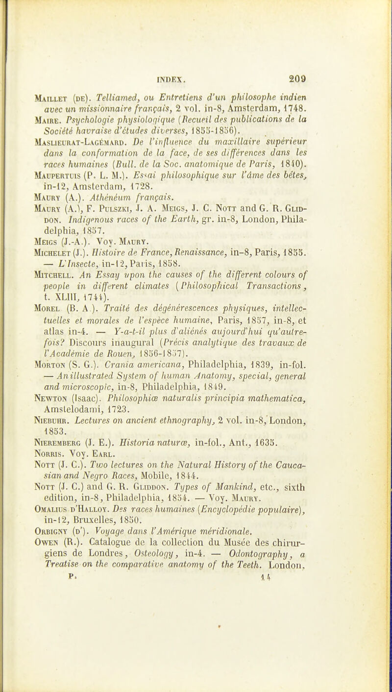 Maillet (de). Telliamed, ou Entretiens d'un philosophe indien avec un missionnaire français, 2 vol. in-8, Amsterdam, ilAQ. Maire. Psychologie physioloqique {Decueil des publications de la Société havraise d'études diverses, 185o-18o6). Maslieurat-Lagémard. De l'influence du maxillaire supérieur dans la conformation de la face, de ses différences dans les races humaines [Bull, de la Soc. anatomique de Paris, iSiO). Maupertuis (P. L. M.). Es'^ai philosophique sur l'âme des bêtes, in-12, Amsterdam, 1728. Maury (A.). Athénéum français. Maury (A.), F. PuLSZKi, J. A. Meigs, J. C. Nott and G. R. Glid- DON. Indigenous races of the Earlh, gr. in-8, London, Phila- delphia, 1857. Meigs (J.-A.). Voy. Maury. Michelet (J.). Histoire de France, Renaissance, in-8, Paris, 1835. — L'Insecte, in-12, Paris, 1858. Mitchell. An Essaij vpon the causes of the différent colours of people in différent climates ( Philosophical Transactions, t. XLllI, i74i). Morel (B. a ). Traité des dégénérescences physiques, intellec- tuelles et morales de l'espèce humaine, Paris, 1857, in-8, et atlas in-4. — Y-a-t-il plus d'aliénés aujourd'hui qu'autre- fois? Discours inaugural {Précis anahjtique des travaux de l'Académie de Rouen, 1856-1 8j7). MoRTON (S. G.). Crania americana, Philadclpbia, 1839, in-fol. — Anillustrated System of human Anatomy, spécial, gênerai and microscopic, in-8, Philadelphia, 1849. Newton (Isaac). Philosophiœ naturalis principia mathematica, Amslelodami, 1723. NiEBUHR. Lectures on ancient ethnography, 2 vol. in-8, London, 1853. NiEREMBERG (J. E.). Historia naturcB, in-fol., Ant., 1633. NoRRis. Yoy. Earl. NoTT (J. G.). Two lectures on the Natural Bistory ofthe Cauca- sianand Negro Races, Mobile, 1844. Nott (J. C.) and G. R. Gliddon. Types of Mankind, etc., sixth édition, in-8, Philadelphia, 1854. — Voy. Maury. Omalius d'Halloy. Des races humaines [Encyclopédie populaire), in-12, Bruxelles, 1850. Orbigny (d'). Voyage dans l'Amérique méridionale. OwEN (R.). Catalogue de la collection du Musée des chirur- giens de Londres, Osteology, in-4. — Odontography, a Treatise on the comparative, anatomy of the Teeth. London. P. 14